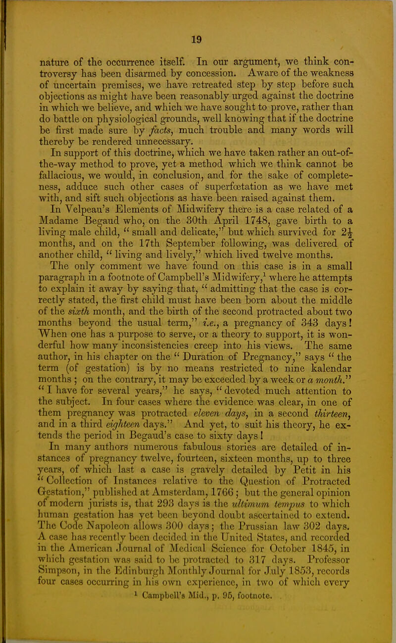 nature of the occurrence itself. In our argument, we think con- troversy has been disarmed by concession. Aware of the weakness of uncertain premises, we have retreated step by step before such objections as might have been reasonably urged against the doctrine in which we believe, and which we have sought to prove, rather than do battle on physiological grounds, well knowing that if the doctrine be first made sure by facts, much trouble and many words will thereby be rendered unnecessary. In support of this doctrine, which we have taken rather an out-of- the-way method to prove, yet a method which we think cannot be fallacious, we would, in conclusion, and for the sake of complete- ness, adduce such other cases of superfoetation as we have met with, and sift such objections as have been raised against them. In Velpeau's Elements of Midwifery there is a case related of a Madame Begaud who, on the 30th April 1748, gave birth to a living male child,  small and delicate, but which survived for 2-J months, and on the 17th September following, was delivered of another child,  living and lively, which lived twelve months. The only comment we have found on this case is in a small paragi-aph in a footnote of Campbell's Midwifery,^ where he attempts to explain it away by saying that,  admitting that the case is cor- rectly stated, the first child must have been born about the middle of the sixth month, and the birth of the second protracted about two months beyond the usual term, i.e., a pregnancy of 343 days! When one has a purpose to serve, or a theory to support, it is won- derful how many inconsistencies creep into his views. The same author, in his chapter on the  Duration of Pregnancy, says  the term (of gestation) is by no means restricted to nine kalendar months ; on the contrary, it may be exceeded by a week or a months  I have for several years, he says,  devoted much attention to the subject. In four cases where the evidence was clear, in one of them pregnancy was protracted eleven days, in a second thirteen, and in a third eighteen days. And yet, to suit his theory, he ex- tends the period in Begaud's case to sixty days I In many authors numerous fabulous stories are detailed of in- stances of pregnancy twelve, fourteen, sixteen months, up to three years, of which last a case is gravely detailed by Petit in his  Collection of Instances relative to the Question of Protracted Gestation, published at Amsterdam, 1766 ; but the general opinion of'modem jurists is, that 293 days is the ullimum tempus to which human gestation has yet been beyond doubt ascertained to extend. The Code Napoleon allows 300 days; the Prussian law 302 days. A case has recently been decided in the United States, and recorded in the American Journal of Medical Science for October 1845, in which gestation was said to be protracted to 317 days. Professor Simpson, in the Edinburgh Monthly Journal for July 1853, records four cases occurring in his own experience, in two of which every ^ Campbell's Mid., p. 95, footnote.