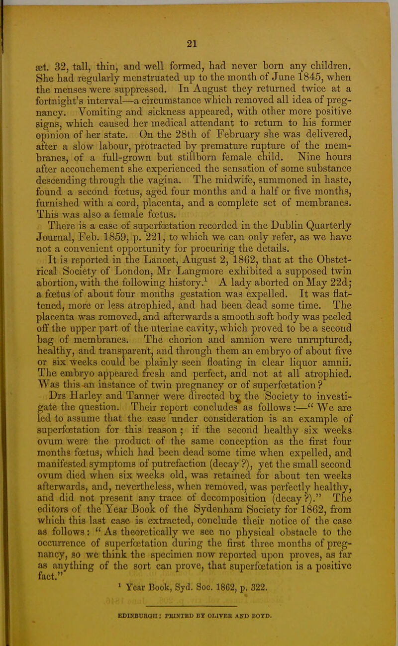 £et. 32, tall, thin, and well formed, had never born any children. She had regularly menstruated up to the month of June 1845, when the menses were suppressed. In August they returned twice at a fortnight's interval—a circumstance which removed all idea of preg- nancy. Vomiting and sickness appeared, with other more positive signs, which caused her medical attendant to return to his former opinion of her state. On the 28th of February she was delivered, after a slow labom-, protracted by premature rupture of the mem- branes, of a full-grown but stillborn female child. Nine hours after accouchement she experienced the sensation of some substance descending through the vagina. The midwife, summoned in haste, found a second foetus, aged four months and a half or five months, furnished with a cord, placenta, and a complete set of membranes. This was also a female foetus. There is a case of superfoetation recorded in the Dublin Quarterly Journal, Feb. 1859, p. 221, to which we can only refer, as we have not a convenient opportunity for procuring the details. It is reported in the Lancet, August 2, 1862, that at the Obstet- rical Society of London, Mr Langmore exhibited a supposed twin abortion, with the following history.-^ A lady aborted on May 22d; a foetus of about four months gestation was expelled. It was flat- tened, more or less atrophied, and had been dead some time. The placenta was removed, and afterwards a smooth soft body was peeled otF the upper part of the uterine cavity, which proved to be a second bag of membranes. The chorion and amnion were unruptured, healthy, and transparent, and through them an embryo of about five or six weeks could be plainly seen floating in clear liquor amnii. The embryo appeared fresh and perfect, and not at all atrophied. Was this -an instance of twin pregnancy or of superfoetation ? Drs Harley and Tanner were directed bj the Society to investi- gate the question. Their report concludes as follows :— We are led to assume that the case under consideration is an example of superfoetation for this reason ; if the second healthy six weeks ovum were the product of the same conception as the first four months foetus, which had been dead some time when expelled, and manifested symptoms of putrefaction (decay ?), yet the small second ovum died when six weeks old, was retained for about ten weeks afterwards, and, nevertheless, when removed, was perfectly healthy, and did not present any trace of decomposition (decay?). The editors of the Year Book of the Sydenham Society for 1862, from which this last case is extracted, conclude their notice of the case as follows:  As theoretically we see no physical obstacle to the occurrence of superfoetation during the first three months of preg- nancy, so we think the specimen now reported upon proves, as far as anything of the sort can prove, that superfoetation is a positive fact. * Year Book, Syd. Soc. 1862, p. 322. EDraBUROH ; PKINXED BT OWYEK AND BOYD.