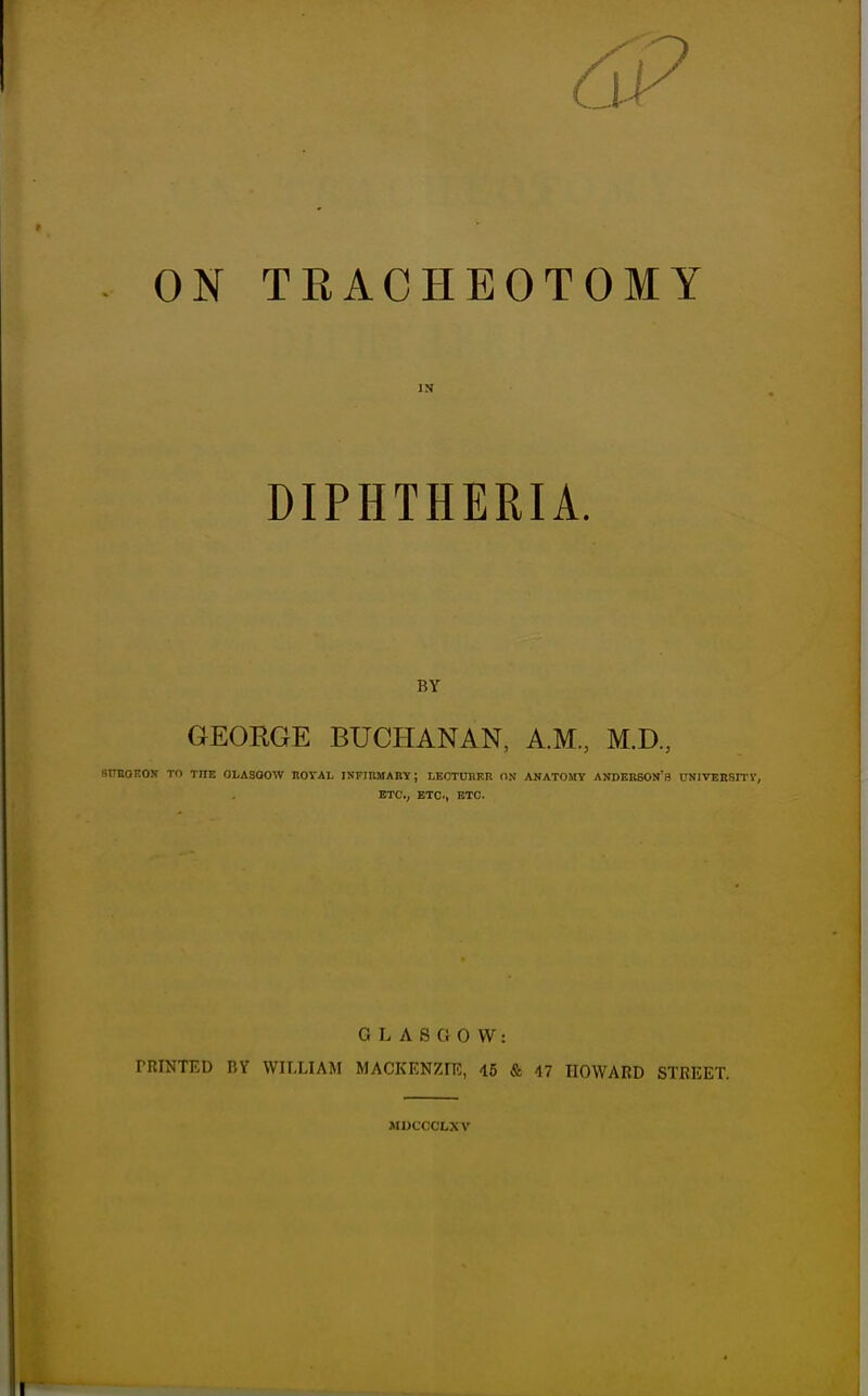 DIPHTHERIA. BY GEORGE BUCHANAN, A.M, M.D., SITBOEOS TO THE 0LA30OW HOTAL INFIBMARTf; LECTCREH ON ANATOMY ANDERSON'S CNIVEnSITY, ETC., ETC., ETC. GLASGOW: rniNTED nv wii.liam mackenzir, 46 & n eoward street. MUCOOLXV