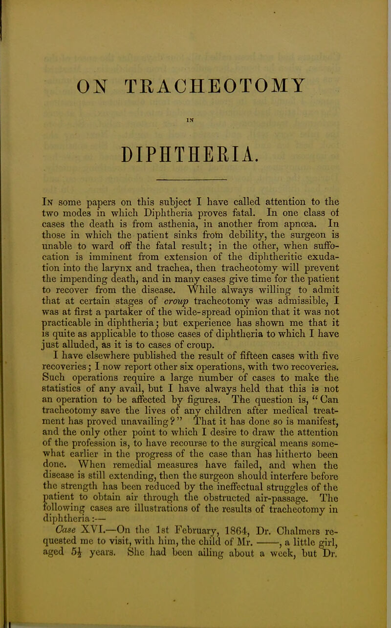 IN DIPHTHERIA. In some papers on this subject I have called attention to the two modes in which Diphtheria proves fatal. In one class of cases the death is from asthenia, in another from apnoea. In those in which the patient sinks frotn debility, the surgeon is unable to ward off the fatal result; in the other, when suffo- cation is imminent from extension of the diphtheritic exuda- tion into the larynx and trachea, then tracheotomy will prevent the impending death, and in many cases give time for the patient to recover from the disease. While always willing to admit that at certain stages of croup tracheotomy was admissible, I was at first a partaker of the wide-spread opinion that it was not practicable in diphtheria; but experience has shown me that it IS quite as applicable to those cases of diphtheria to which I have just alluded, as it is to cases of croup. I have elsewhere published the result of fifteen cases with five recoveries; I now report other six operations, with two recoveries. Such operations require a large number of cases to make the statistics of any avail, but I have always held that this is not an operation to be affected by figures. The question is,  Can tracheotomy save the lives of any children after medical treat- ment has proved unavailing? That it has done so is manifest, and the only other point to which I desire to draw the attention of the profession is, to have recourse to the surgical means some- what earlier in the progress of the case than has hitherto been done. When remedial measures have failed, and when the disease is still extending, then the surgeon should interfere before the strength has been reduced by the ineffectual struggles of the patient to obtain air through the obstructed air-passage. The following cases are illustrations of the results of tracheotomy in diphtheria:— Case XVI.—On the 1st February, 1864, Dr. Chalmers re- quested me to visit, with him, the child of Mr. , a little girl, aged 5\ years. She had been ailing about a week, but Dr.