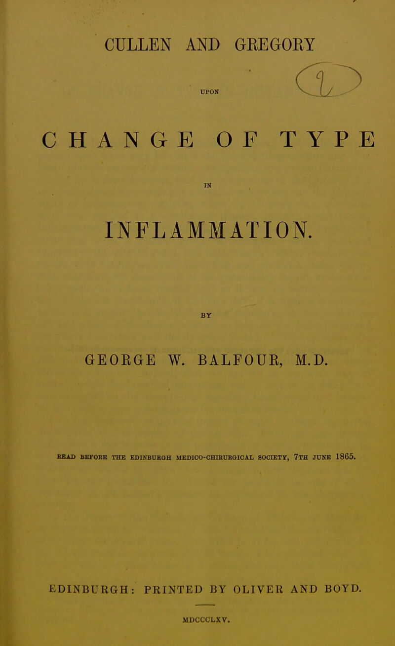 CULLEN AND GKEGOEY UPON CHANGE OF TYPE IN INFLAMMATION. BY GEOKGE W. BALFOUK, M.D. SBAD BEFORE THE EDINBUKGH MEDIOO-CHUIURQICAL SOCIETr, 7TH JUNE 1865. EDINBURGH: PRINTED BY OLIVER AND BOYD. MDCCCLXV.