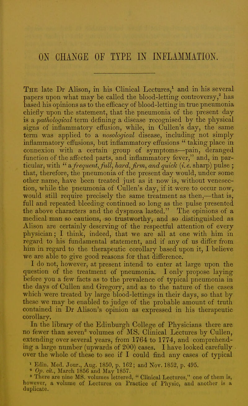 The late Dr Alison, in liis Clinical Lectures,^ and in his several papers upon what may be called the blood-letting controversy/ has based his opinions as to the efficacy of blood-letting in true pneumonia chiefly upon the statement, that the pneumonia of the present day is a pathological term defining a disease recognised by the physical signs of iuHammatory effusion, while, in Cullen's day, the same terra was applied to a nosological disease, including not simply inflammatory effusions, but inflammatory effusions  taking place in connexion with a certain group of symptoms—pain, deranged function of the affected parts, and inflammatory fever, and, in par- ticular, with  a frequent,full, hard, firm, and quick {i.e. sharp) pulse ; that, therefore, the pneumonia of the present day would, under some other name, have been treated just as it now is, without venesec- tion, while the pneumonia of Cullen's day, if it were to occur now, would still require precisely the same ti-eatment as then,—that is, full and repeated bleeding continued so long as the pulse presented the above characters and the dyspnoea lasted. The opinions of a medical man so cautious, so trustworthy, and so distinguished as Alison are certainly deserving of the respectful attention of every physician; I think, indeed, that we are all at one with him in regard to his fundamental statement, and if any of us differ from him in regard to the therapeutic corollary based upon it, I believe we are able to give good reasons for that difference. I do not, however, at present intend to enter at large upon the question of the treatment of pneumonia. I only propose laying before you a few facts as to the prevalence of typical pneumonia in the days of Cullen and Gregory, and as to the nature of the cases which were treated by large blood-lettings in their days, so that by these we may be enabled to judge of the probable amount of truth contained in Dr Alison's opinion as expressed in his therapeutic corollary. In the library of the Edinburgh College of Physicians there are no fewer than seven' volumes of MS. Clinical Lectures by Cullen, extending over several years, fi-om 1764 to 1774, and comprehend- ing a large number (upwards of 200) cases. I have looked carefully • over the whole of these to sec if I could find any cases of typical > Edin. Med. Jour., Aug. 1850, p. 162; and Nov. 1852, p. 495.  Op. dt., Marcli 1856 and May 1857. ' There are nine MS. volumes lettered,  Clinical Lectures, one of them is, however, a volume of Lectures on Practice of Physic, and another is a duplicate.