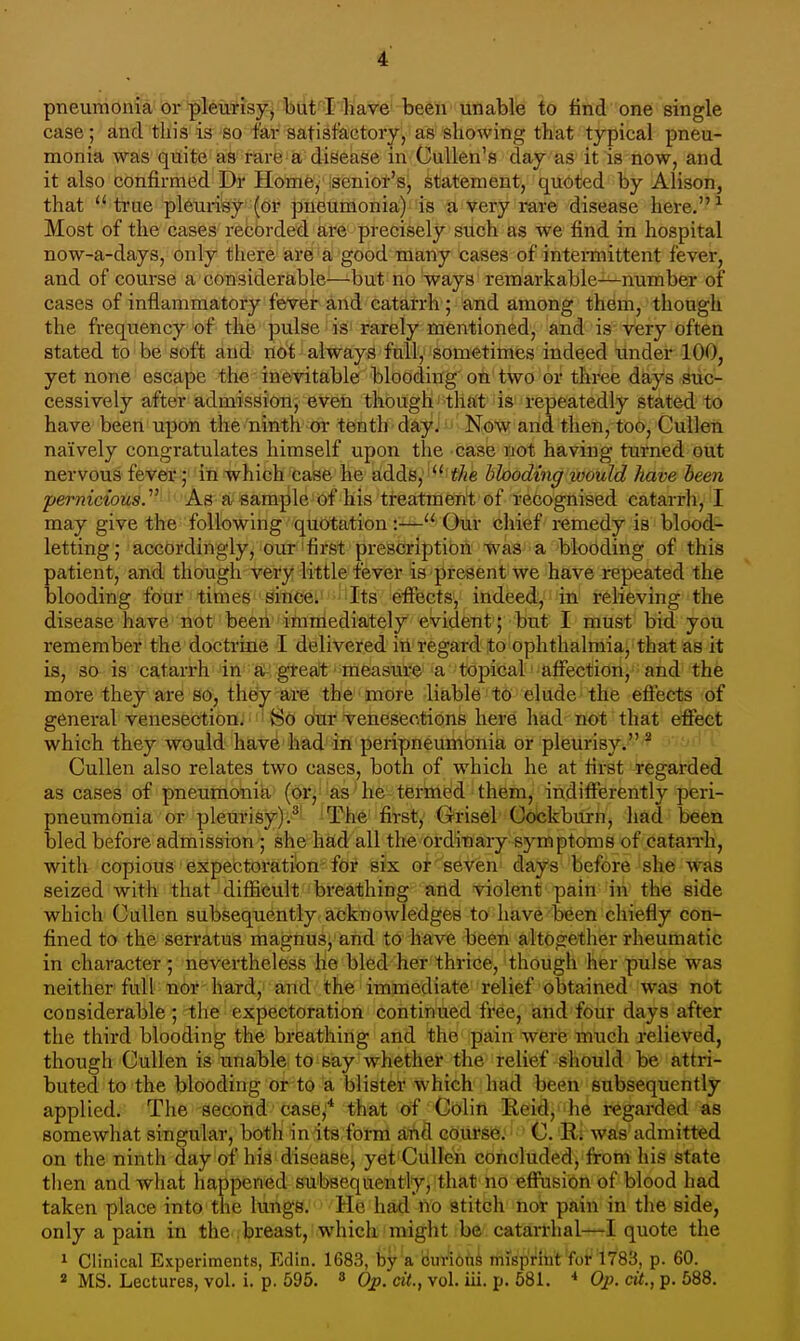 pneumOni'a'br '^teMisy] Ijiit'l have be6h Uliable to find one single case; and this is so far satisfactory, as showing that typical pneu- monia was quite as rare=a disease in Cullen's day as it is now, and it also confirmed Dr Home, senior's, statement, quoted by Alison, that ''true pleurisy (or pneumonia) is a very rare disease here.^ Most of the cases recorded are precisely such as we find in hospital now-a-days, only tliere are a good many cases of intennittent fever, and of course a considerable—but no ways remarkable—number of cases of inflammatory feVer and catarrh ; and among them, though the frequency of the pulse ■ is'rarely mentioned, and is very often stated to be soft and not always fall, sometimes indeed under 100, yet none escape the inevitable blooding on two or three days suc- cessively after admassionj evfeh thbughi'^thfit j is repeatedly stated to have been upon the ninth-or tenth day. ' Now and then, too, Cullen naively congratulates himself upon the case not having turned out nervous fever; in which case he adds,'' ^^e hhoding loould have hem 'pernicious.''^ As a sample of his treatment of recognised catarrh, I may give the following quotation:— Our chief remedy is blood- letting; accordingly, our'first prescription was a blooding of this patient, and though very little fever is present we have repeated the blooding four times since. Its effects, indeed, in relieving the disease have not been immediately evident; but I must bid you remember the doctrine I delivered in regard to ophthalmia, that as it is, so is catarrh in a great measure a topical affection, and the more they are so, they are the more liable to elude the effects of general venesection. So our venesections here had not that effect which they would have had in peripneumonia or pleurisy.'^ ■ Cullen also relates two cases, both of which he at first regarded as cases of pneumonia (or, as he termed them, indifferently peri- pneumonia or pleurisy);^ ^ The first, Orisel Goickburn, had been bled before admission ; she had all the ordinary symptoms of catan-h, with copious expectoration for six or seven days before she was seized with that' difficult breathing and ^violent pain in the side which Cullen subsequently acknowledges to have been chiefly con- fined to the serratus magnus, and to have been altogether rheumatic in character ; nevertheless he bled her thrice, though her pulse was neither full nor hard, and the immediate relief obtained was not considerable ; tlie expectoration continued free, and four days after the third blooding the breathing and the pain were much relieved, though Cullen is unable to say whether the relief should be attri- buted to the blooding or to a blister which had been subsequently applied. The second case;* that of Colin Reid, he regai-ded as somewhat singular, both in its form and course.- C Ri was admitted on the ninth day of his disease, yet Cullen concluded, from his state then and what happened subsequently, that no effusion of blood had taken place into the lungs. He had no stitch nor pain in the side, only a pain in the breast, which might be catari-hal—I quote the 1 Clinical Experiments, Edin. 1683, by a cuvioti^ mrspriht for 1783, p. 60. 2 MS. Lectures, vol. i. p. 595. » Op. cit., vol. iii. p. 581. * Op. cit., p. 588.