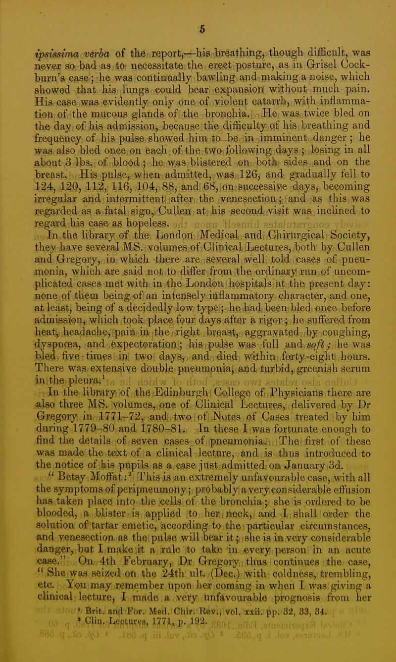 ipsi's^itna verba of tlie report,—his breathing, though difficult, was never so bad as to necessitate the erect posture, as in Grisel Cock- burn's case; he was continually bawling and making a noise, which showed that his lungs could bear expansion without much pain. His case was evidently only one of violent catarrh, with inflamma- tion of the mucous glands ofi the bronqhia.l i He was, twice bled on the day of his admission, because the difficulty of his breathing and frequency of his pulse showed him to be in .imminent danger; he was also bled once on each , of the two following days ; losing in all about 3 lbs. of blood i^ hei was blistered on both: sides, and on the breast. His pulse, when admitted, was 126, and gradually fell to 124, 120, 112, 116, 104, 88, and 68, on, successive days, becoming irregular and intermittent after the .venesection jj! and as this was regarded as a fatal sign, Culleoi, atj hi? secon.<l.;vi§it was , inclined to regard his case as hopeless. i •,;-i : ■- , In the library of the London Medical andi Chirurgical Society, they have several MS. volumes of Clinical Lectures, both by CuUen and Gregory, in which there are several well told cases of pneu- monia, which are said not to differ from the ordinaiy run of uncom- plicated cases met with in the London hospitals at the present day: none of them being of an intensely inflammatory character, and one, at least, being of a decidedly low type ; he had been bled once before admission, wliiph ,took,ipl{^ce four days after a rigor j he suffered from heat, headache, pain in the right breast, aggravated by coughing, dyspnoea, and expector^^tioni; his.pulse was full and soft; he was bled, fiye: tinaes i in %W9\ dftyeyt and , died; wiihin forty-eight hours. There was extensive double pneumonia;*ajjd, tuiibid,! greenish serum in,the pleura.^ . , ; ■ In the library, of the Edinburgh! College of >Physicians there are also three M^. volumes, one of Clinical Lectures,, delivered by Dr Gregory in 1771-72, and two of Notes of Cases treated by him during 1779-80 and 1780-81. In these I was fortunate enough to find the details of seven caises of pneumonia. Thei first of these was made the text of a clinical lecture, and is thus introduced to the notice of his pupils as a case just admitted on January 3d.  Betsy Moffat: ^ < This ia an extremely unfavoui-able case, with all the symptoms of peripneumony; probably a very considerable effusion has taken place into the cells of the bronchia; she is ordered to be blooded, a blister is applied to herineck,^ and I,shall order the solution of tartar emetic, according to the particular circumstances, and venesection as the pulse will bear it; she is in very considerable danger, but I make it a rule to take in every person in an acute case. On 4th February, Dr Gregory thus continues the case,  She was seized on the 24th ult. (Dec.) with coldness, trembling, etc. You may remember upon her coming in when I was giving a clinical lecture, I made,a very unfavourable prognosis from her ' Brit, and For. Med. Chir. Rev., vol. «xii.-pp. 32, 83, 84. » Clin. Lectures, 1771, p. 192.