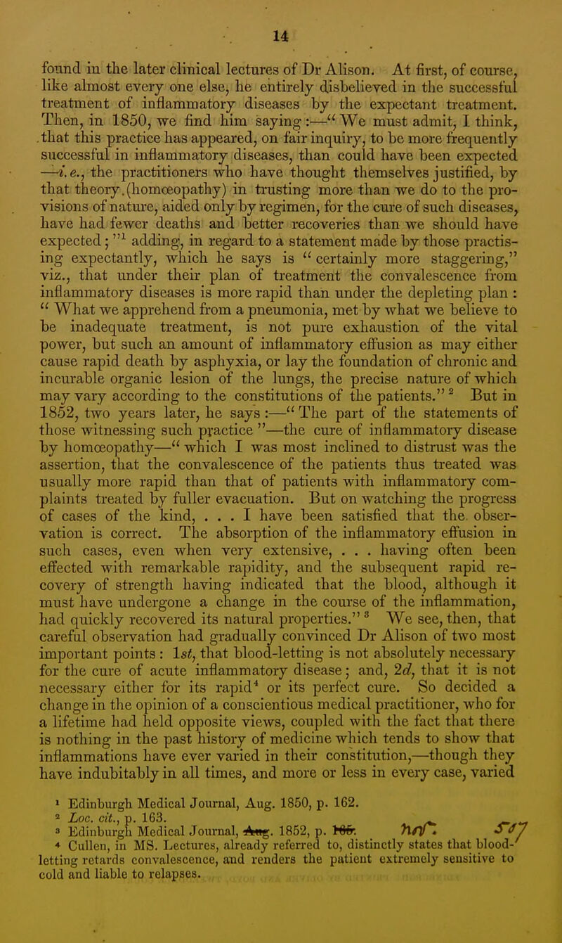 found in the later clinical lectures of Dr Alison. At first, of course, like almost every one else, he entirely disbelieyed in the successful treatment of inflammatory diseases by the expectant treatment. Then, in 1850, we find him saying :— We must admit, I think, , that this practice has appeared, on fair inquiry, to be more frequently successful in inflammatory diseases, than could have been expected —i.e., the practitioners who have thought themselves justified, by that theory.(homoeopathy) in trusting more than we do to the pro- visions of nature, aided only by regimen, for the cure of such diseases, have had fewer deaths and better recoveries than we should have expected; adding, in regard to a statement made by those practis- ing expectantly, which he says is  certainly more staggering, viz., that under their plan of treatment the convalescence from inflammatory diseases is more rapid than under the depleting plan :  What we apprehend from a pneumonia, met by what we believe to be inadequate treatment, is not pure exhaustion of the vital power, but such an amount of inflammatory effusion as may either cause rapid death by asphyxia, or lay the foundation of chronic and incurable organic lesion of the lungs, the precise nature of which may vary according to the constitutions of the patients.^ But in 1852, two years later, he says :— The part of the statements of those witnessing such practice —the cure of inflammatory disease by homoeopathy— which I was most inclined to disti-ust was the assertion, that the convalescence of the patients thus treated was usually more rapid than that of patients with inflammatory com- plaints treated by fuller evacuation. But on watching the progress of cases of the kind, ... I have been satisfied that the. obser- vation is correct. The absorption of the inflammatory effusion in siich cases, even when very extensive, . . . having often been effected with remarkable rapidity, and the subsequent rapid re- covery of strength having indicated that the blood, although it must have undergone a change in the course of the inflammation, had quickly recovered its natural properties. ^ We see, then, that careful observation had gradually convinced Dr Alison of two most important points : 1st, that blood-letting is not absolutely necessary for the cure of acute inflammatory disease; and, 2c?, tliat it is not necessary either for its rapid* or its perfect cure. So decided a change in the opinion of a conscientious medical practitioner, who for a lifetime had held opposite views, coupled with the fact that there is nothing in the past history of medicine which tends to show that inflammations have ever varied in their constitution,—though they have indubitably in all times, and more or less in every case, varied » Edinburgh Medical Journal, Aug. 1850, p. 162. ^ Loc. cit., p. 163. - 3 Edinburgh Medical Journal, Aug. 1852, p. Wfr. hrfZ ♦ Cullen, in MS. Lectures, already referred to, distinctly states that blood-' letting retards convalescence, and renders the patient extremely sensitive to cold and liable to relapses.