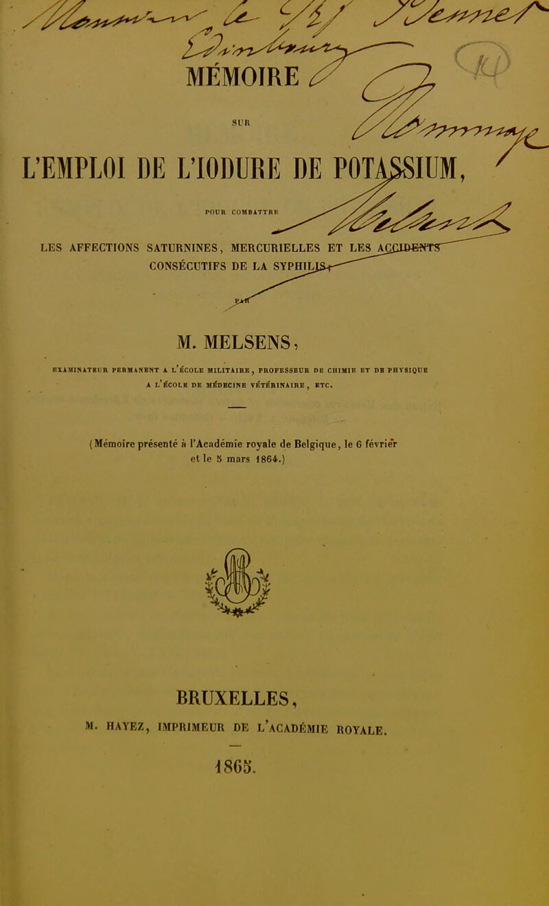 SUR L'EMPLOI DE L'IODUBE DE POTASSIUM, POUH COMBATTBK LES AFFECTIONS SATURNINES, MERCURIELLES ET LES Agi CONSÉCUTIFS DE LA SYPHILI M. MELSENS, SliUIKATgUR PEBHÀNBNT 1 L ECOLE HILITIIKE, PItOFESSBUR DE CHIMIB ET DB PHTSIQDB A l'école de médecine VÉTÉBINAIRE , ETC. ( Mémoire présenté à l'Académie royale de Belgique, le 6 févrie'r et le 5 mars 1864.) BRUXELLES, i>l. HAYEZ, IMPRIMEUR DE l'aCADÉMIE ROYALE.