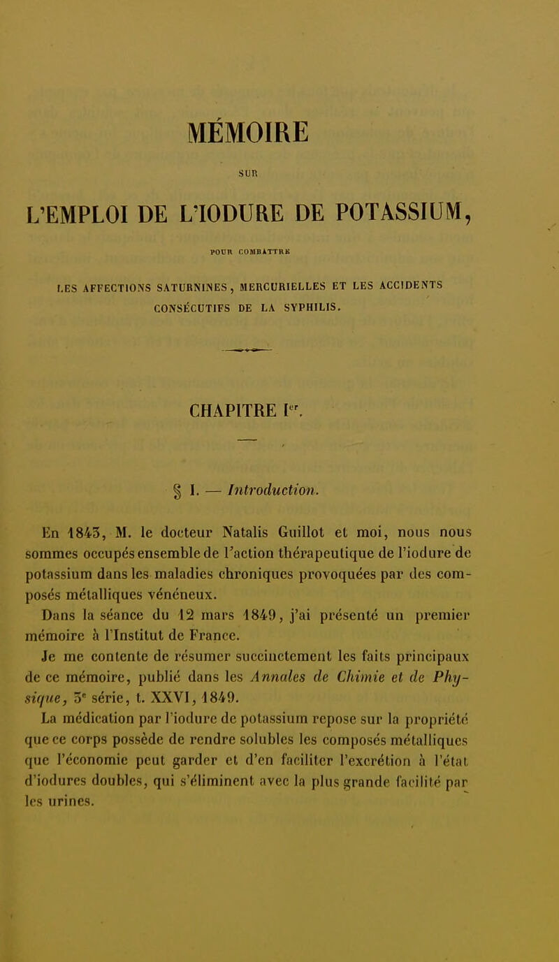 SUR L'EMPLOI DE L'IODURE DE POTASSIUM, PODIt r.UMBlTTHK LES AFFECTIONS SATURNINES, MERCURIELLES ET LES ACCIDENTS CONSÉCUTIFS DE LA SYPHILIS. CHAPITRE I § I. — Introduction. En 1843, M. le docteur Natalis Guillot et moi, nous nous sommes occupés ensemble de l'action thérapeutique de l'iodure do potassium dans les maladies chroniques pi'ovoquées par des com- posés métalliques vénéneux. Dans la séance du 12 mars 1849, j'ai présenté un premier mémoire h l'Institut de France. Je me contente de résumer succinctement les faits principaux de ce mémoire, publié dans les Annales de Chimie et de Phy- sique, 3 série, t. XXVI, 1849. La médication par l'iodure de potassium repose sur la propriété que ce corps possède de rendre solubles les composés métalliques que l'économie peut garder et d'en faciliter l'excrétion à l'état, d'iodures doubles, qui s'éliminent avec la plus grande facilité par les urines.