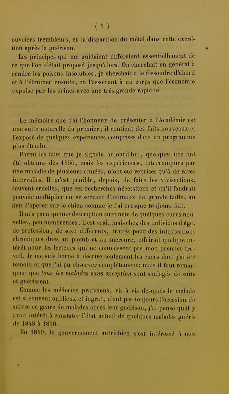 ouvriers trembleurs. et la disparition du métal dans celle excré- tion après la guérison. Les principes qui me guidaient différaient essentiellement de ce que l'on s'était proposé jusqu'alors. On cherchait en général à rendre les poisons insolubles, je cherchais à le dissoudre d'abord et à l'éliminer ensuite, en l'associant à un corps que l'économie expulse par les urines avec une très-grande rapidité. Le mémoire que j'ai l'honneur de présenter à l'Académie est une suite naturelle du premier; il contient des faits nouveaux et l'exposé de quelques expériences comprises dans un programme plus étendu. Parmi les faits que je signale aujourd'hui, quelques-uns ont été obtenus dès 1850, mais les expériences, interrompues par une maladie de plusieurs années, n'ont été reprises qu'à de rares intervalles. Il m'est pénible, depuis, de faire les vivisections, souvent cruelles, que ces recherches nécessitent et qu'il faudrait pouvoir multiplier en se servant d'animaux de grande taille, au lieu d'opérer sur le chien comme je l'ai presque toujours fait. 11 m'a paru qu'une description succincte de quelques cures nou- velles, peu nombreuses, il est vrai, mais chez des individus d àge, de profession, de sexe différents, traités pour des intoxications chroniques ducs au plomb et au mercure, offrirait quelque in- térêt pour les lecteurs qui ne connaissent pas mon premier tra- vail. Je me suis borné à décrire seulement les cures dont j'ai élc; témoin et que j'ai pu observer complètement; mais il faut remar- quer que Unis les malades sans exception sont soulagés de suilc et guérissent. Comme les médecins praticiens, vis-à-vis desquels le malade est si souvent oublieux et ingrat, n'ont pas toujours l'occasion de suivre ce genre de malades après leur guérison, j'ai pensé qu'il y avait intérêt à constater l'état actuel de quelques malades guéris deI848àl«yO. En 1849, le gouvernement autrichien s'est intéressé à mes