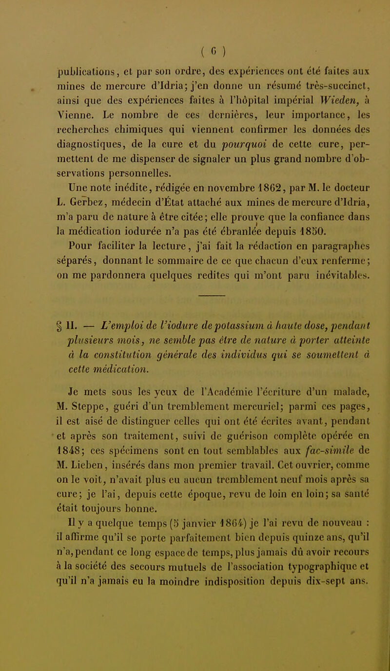publications, et par son ordre, des expériences ont été faites aux raines de mercure d'Idria; j'en donne un résumé très-succinct, ainsi que des expériences faites à l'hôpital impérial Wieden, à Vienne. Le nombre de ces dernières, leur importance, les recherches chimiques qui viennent confirmer les données des diagnostiques, de la cure et du pourquoi de cette cure, per- mettent de me dispenser de signaler un plus grand nombre d'ob- servations personnelles. Une note inédite, rédigée en novembre 1862, par M. le docteur L. Gerbez, médecin d'État attaché aux mines de mercure d'Idria, m'a paru de nature à être citée; elle prouve que la confiance dans la médication iodurée n'a pas été ébranlée depuis ISoO. Pour faciliter la lecture, j'ai fait la rédaction en paragraphes séparés, donnant le sommaire de ce que chacun d'eux renferme; on me pardonnera quelques redites qui m'ont paru inévitables. III. — L'emploi de l'iodure de potassium à haute dose, pendant plusieurs mois, ne semble pas être de nature à porter atteinte à la constitution générale des individus qui se soumeltcnt à cette médication. Je mets sous les yeux de l'Académie l'écriture d'un malade, M. Steppe, guéri d'un tremblement mercuricl; parmi ces pages, il est aisé de distinguer celles qui ont été écrites avant, pendant et après son traitement, suivi de guérison complète opérée en 1848; ces spécimens sont en tout semblables aux fac-similé de M. Lichen, insérés dans mon premier travail. Cet ouvrier, comme on le voit, n'avait plus eu aucun tremblement neuf mois après sa cure; je l'ai, depuis cette époque, revu de loin en loin; sa santé était toujours bonne. Il y a quelque temps (3 janvier 18G4) je l'ai revu de nouveau : il aflirme qu'il se porte parfaitement bien depuis quinze ans, qu'il n'a,pendant ce long espacede temps, plus jamais dû avoir recours à la société des secours mutuels de l'association typographique et qu'il n'a jamais eu la moindre indisposition depuis dix-sept ans.