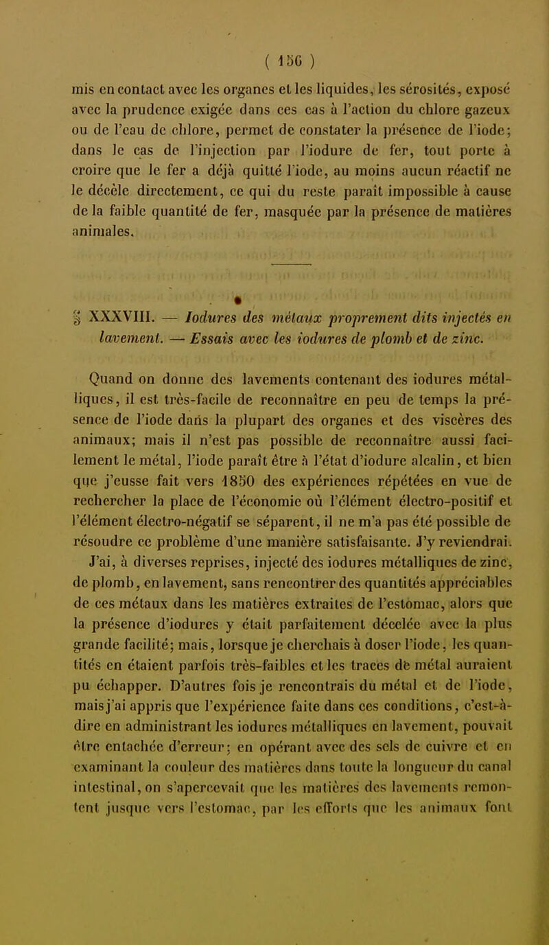 ( 450 ) mis en contact avec les organes et les liquides, les sérosités, exposé avec la prudence exigée dans ces cas à l'action du chlore gazeux ou de l'eau de chlore, permet de constater la présence de l'iode; dans le cas de l'injection par l'iodure de fer, tout porte à croire que le fer a déjà quitté l'iode, au moins aucun réactif ne le décèle directement, ce qui du reste paraît impossible à cause delà faible quantité de fer, masquée par la présence de matières animales. g XXXVIII. — lodures des métaux proprement dits injectés en lavetnent. — Essais avec les iodiires de plomb et de zinc. Quand on donne des lavements contenant des iodurcs métal- liques, il est très-facile de reconnaître en peu de temps la pré- sence de l'iode dans la plupart des organes et des viscères des animaux; mais il n'est pas possible de reconnaître aussi faci- lement le métal, l'iode paraît être à l'état d'iodure alcalin, et bien qiie j'eusse fait vers 4850 des expériences répétées en vue de rechercher la place de l'économie où l'élément électro-positif et l'élément électro-négatif se séparent, il ne m'a pas été possible de résoudre ce problème d'une manière satisfaisante. J'y reviendrai. J'ai, à diverses reprises, injecté des iodures métalliques de zinc, de plomb, en lavement, sans rencontrer des quantités appréciables de ces métaux dans les matières extraites de l'estomac, alors que la présence d'iodures y était parfaitement décelée avec la plus gi'ande facilité; mais, lorsque je cheixîliais à doser l'iode, les quan- tités en étaient parfois très-faibles elles traces dfe métal auraient pu échapper. D'autres fois je rencontrais du métal et de l'iode, mais j'ai appris que l'expérience faite dans ces conditions, c'est-à- dire en administrant les iodurcs métalliques en lavement, pouvait être entachée d'erreur: en opérant avec des sels de cuivre et en examinant la couleur des matières dans toute la longueur du canal intestinal, on s'apercevait que les matières des lavements remon- tent jusque vers l'estomac, par les efforts que les animaux fout