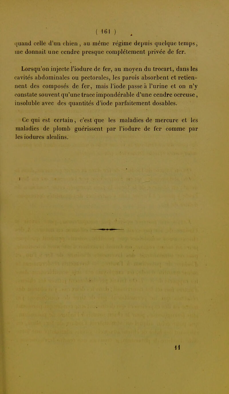 ( l«l ) . ([uand celle d'un chieji, au même régime depuis quelque temps, me donnait une cendre presque complètement privée de fer. Lorsqu'on injecte l'iodure de fer, au moyen du trocart, dans les cavités abdominales ou pectorales, les parois absorbent et retien- nent des composés de fer, mais l'iode passe à l'urine et on n'y constate souvent qu'une trace impondérable d'une cendre ocreuse, insoluble avec des quantités d'iode parfaitement dosables. Ce qui est certain, c'est que les maladies de mercure et les maladies de plomb guérissent par l'iodure de fer comme par les iodures alcalins. I 1i