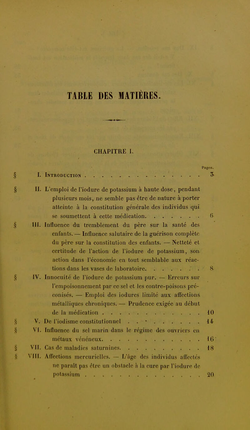 TABIE DES MATIÈRES. CHAPITRE I. Pages. § I. Introduction 3 § II. L'emploi de Tiodure de potassium à haute dose, pendant plusieurs mois, ne semble pas être de nature à porter atteinte à la constitution générale des individus qui se soumettent à cette médication (i § III. Influence du tremblement du père sur la santé des enfants. — Influence salutaire de la guérison complète, du père sur la constitution des enfants. — Netteté et certitude de l'action de l'iodure de potassium, son action dans l'économie en tout semblable aux réac- tions dans les vases de laboratoire 8 § IV. Innocuité de l'iodure de potassium pur. — Erreurs sur l'empoisonnement par ce sel et les contre-poisons pré- conisés. — Emploi des iodurcs limité aux alïections métalliques chroniques. — Prudence exigée au début de la médication 10 S V. De l'iodisme constitutionnel . . • \i ^ Vj. Influence du sel marin dans le régime des ouvriers en métaux vénéneux 16 § Vil. Cas de maladies saturnines 18 S VIII. Affections mcrcurielles. — L'âge des individus afleclés ne paraît pas être uti obstacle à la cure par l'iodure de potassium 20