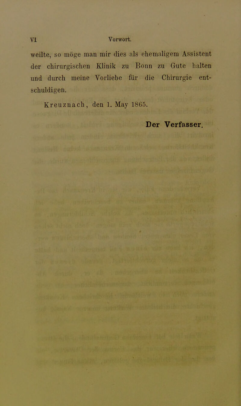 weilte, so möge man mir dies als ehemaligem Assistent der chirurgischen Klinik zu Bonn zu Gute halten und durch meine Vorliebe für die Chirurgie ent- schuldigen. Kreuznach, den 1. May 1865. Der Verfasser.