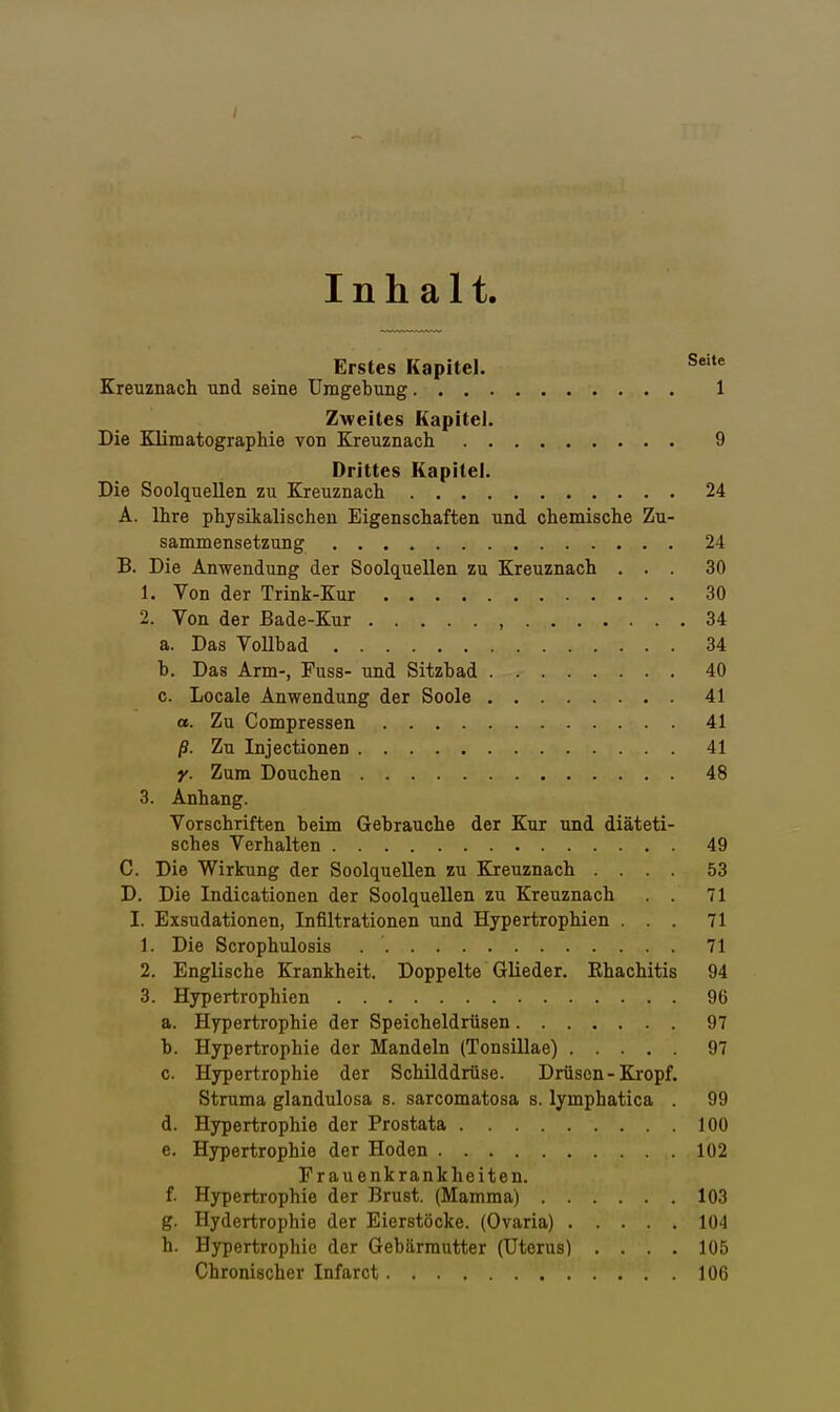 Inhalt. Erstes Kapitel. S' Kreuznach und seine Umgebung 1 Zweites Kapitel. Die Blimatographie von Kreuznach 9 Drittes Kapitel. Die Soolquellen zu Kreuznach 24 A. Ihre physikalischen Eigenschaften und chemische Zu- sammensetzung 24 B. Die Anwendung der Soolquellen zu Kreuznach ... 30 1. Von der Trink-Kur 30 2. Von der Bade-Kur , 34 a. Das Vollbad 34 h. Das Arm-, Fuss- und Sitzbad 40 c. Locale Anwendung der Soole 41 a. Zu Compressen 41 ß. Zu Injectionen 41 y. Zum Douchen 48 3. Anhang. Vorschriften beim Gebrauche der Kur und diäteti- sches Verhalten 49 C. Die Wirkung der Soolquellen zu Kreuznach .... 53 D. Die Indicationen der Soolquellen zu Kreuznach . . 71 I. Exsudationen, Infiltrationen und Hypertrophien ... 71 1. Die Scrophulosis 71 2. Englische Krankheit. Doppelte Glieder. Rhachitis 94 3. Hypertrophien 96 a. Hypertrophie der Speicheldrüsen 97 b. Hypertrophie der Mandeln (Tonsillae) 97 c. Hypertrophie der Schilddrüse. Drüsen - Kropf. Struma glandulosa s. sarcomatosa s. lymphatica . 99 d. Hypertrophie der Prostata 100 e. Hypertrophie der Hoden 102 Frauenkrankheiten. f. Hypertrophie der Brust. (Mamma) 103 g. Hydertrophie der Eierstöcke. (Ovaria) 104 h. Hypertrophie der Gebärmutter (Uterus) .... 105 Chronischer Infarct 106