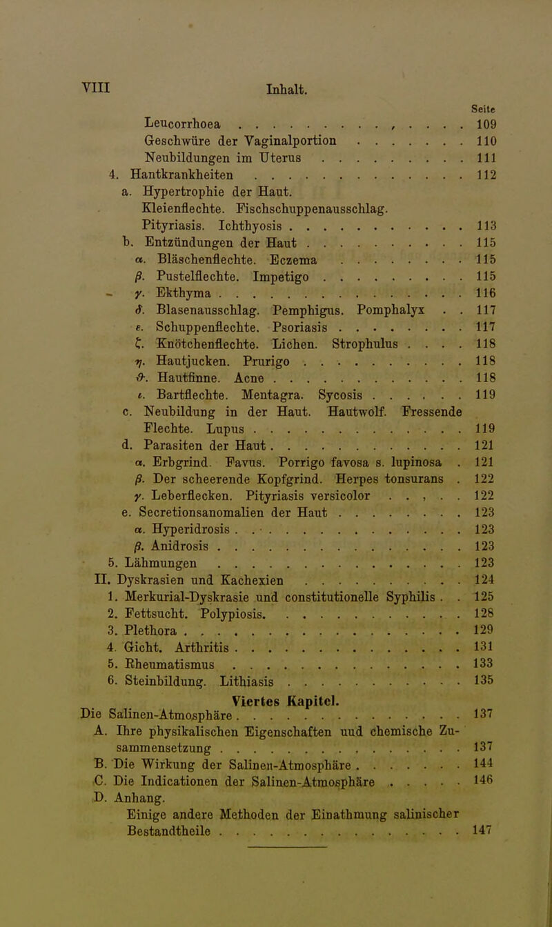 Seite Leucorrhoea , . . . . 109 Geschwüre der Vaginalportion 110 Neubildungen im Uterus III 4. Hantkrankheiten 112 a. Hypertrophie der Haut. Kleienflechte. Fischschuppenaussclilag. Pityriasis. Ichthyosis 113 h. Entzündungen der Haut 115 a. Bläschenflechte. Eczema 115 ß. Pustelflechte. Impetigo 115 y. Ekthyma 116 S. Blasenausschlag. Pemphigus. Pomphalyx . . 117 e. Schuppenflechte. Psoriasis 117 f. Knötchenflechte. Liehen. Strophulus . . . . 118 rj. Hautjucken. Prurigo 118 V9-. Hautfinne. Acne 118 t. Bartflechte. Mentagra. Sycosis 119 c. Neubildung in der Haut. Hautwolf. Fressende Flechte. Lupus 119 d. Parasiten der Haut 121 a. Erbgrind. Favus. Porrigo favosa s. lupinosa . 121 ß. Der scheerende Kopfgrind. Herpes tonsurans . 122 y. Leberflecken. Pityriasis versicolor . . , . . 122 e. Secretionsanomalien der Haut 123 a. Hyperidrosis . 123 ß. Anidrosis 123 5. Lähmungen 123 II. Dyskrasien und Kachexien 124 1. Merkurial-Dyskrasie und constitutionelle Syphilis . . 125 2. Fettsucht. Polypiosis 128 3. Plethora 129 4. Gicht. Arthritis 131 5. Rheumatismus 133 6. Steinbildung. Lithiasis 135 Viertes Kapitel. Die Salinen-Atmosphäre 137 A. Ihre physikalischen Eigenschaften und chemische Zu- sammensetzung 137 B. Die Wirkung der Salinen-Atmosphäre 144 ,C. Die Indicationen der Salinen-Atmosphäre 146 D. Anhang. Einige andere Methoden der Einathmung salinischer Bestandtheile 147