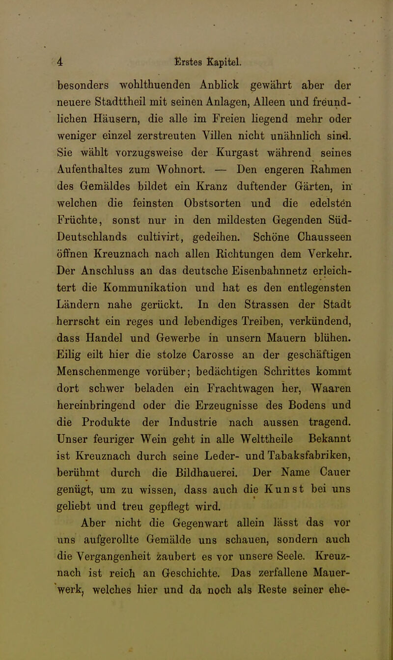 besonders wohlthuenden Anblick gewährt aber der neuere Stadttheil mit seinen Anlagen, Alleen und freund- lichen Häusern, die alle im Freien liegend mehr oder weniger einzel zerstreuten Villen nicht unähnlich sind. Sie wählt vorzugsweise der Kurgast während seines Aufenthaltes zum Wohnort. — Den engeren Rahmen des Gemäldes bildet ein Kranz duftender Gärten, in welchen die feinsten Obstsorten und die edelsten Früchte, sonst nur in den mildesten Gegenden Süd- Deutschlands cultivirt, gedeihen. Schöne Chausseen öffnen Kreuznach nach allen Richtungen dem Verkehr. Der Anschluss an das deutsche Eisenbahnnetz erleich- tert die Kommunikation und hat es den entlegensten Ländern nahe gerückt. In den Strassen der Stadt herrscht ein reges und lebendiges Treiben, verkündend, dass Handel und Gewerbe in unsern Mauern blühen. Eilig eilt hier die stolze Carosse an der geschäftigen Menschenmenge vorüber; bedächtigen Schrittes kommt dort schwer beladen ein Frachtwagen her, Waaren hereinbringend oder die Erzeugnisse des Bodens und die Produkte der Industrie nach aussen tragend. Unser feuriger Wein geht in alle Welttheile Bekannt ist Kreuznach durch seine Leder- und Tabaksfabriken, berühmt durch die Bildhauerei. Der Name Cauer genügt, um zu wissen, dass auch die Kunst bei uns geliebt und treu gepflegt wird. Aber nicht die Gegenwart allein lässt das vor uns aufgerollte Gemälde uns schauen, sondern auch die Vergangenheit zaubert es vor unsere Seele. Kreuz- nach ist reich an Geschichte. Das zerfallene Mauer- werk, welches hier und da noch als Reste seiner ehe-