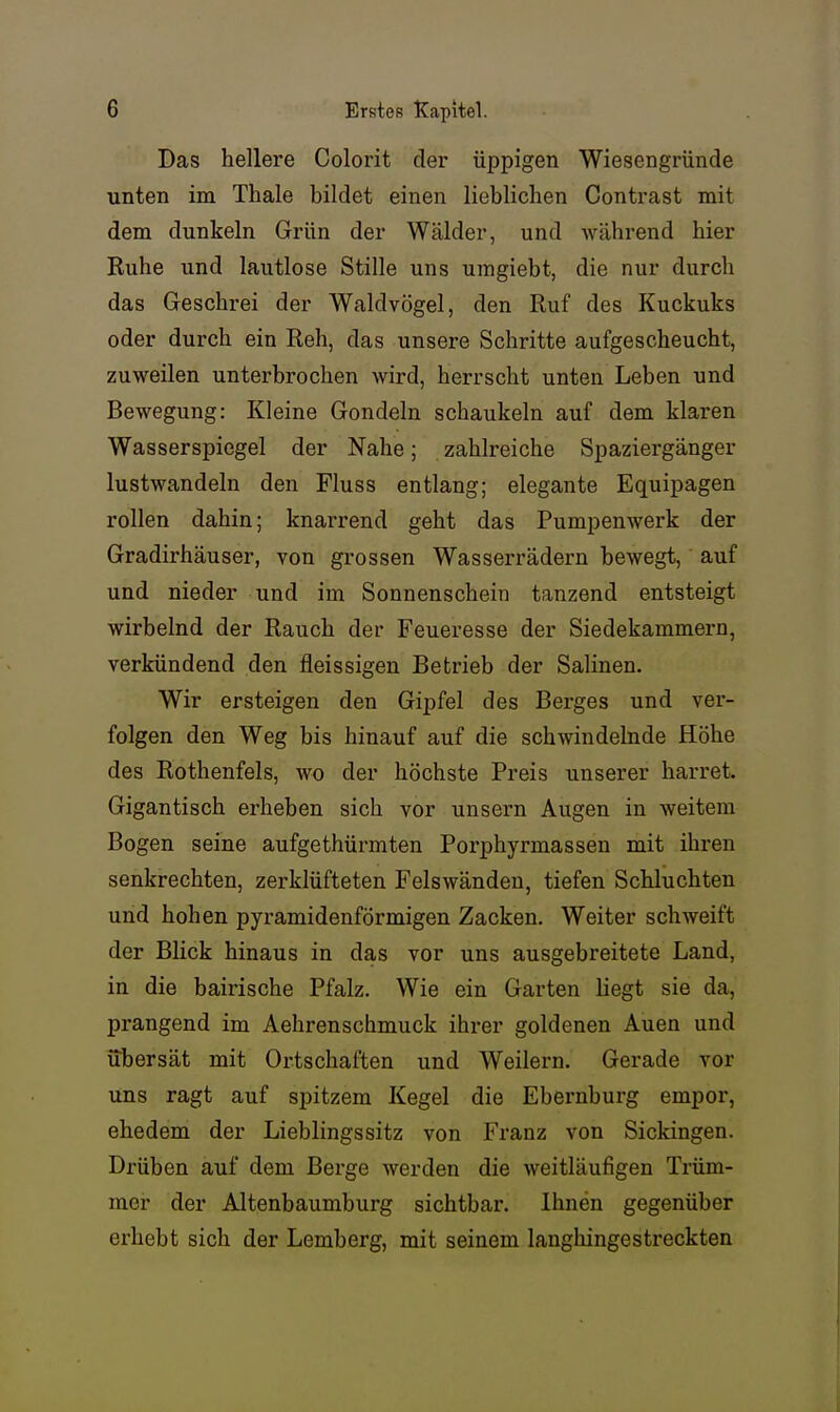 Das hellere Colorit der üppigen Wiesengründe unten im Thale bildet einen lieblichen Contrast mit dem dunkeln Grün der Wälder, und während hier Ruhe und lautlose Stille uns umgiebt, die nur durch das Geschrei der Waldvögel, den Ruf des Kuckuks oder durch ein Reh, das unsere Schritte aufgescheucht, zuweilen unterbrochen wird, herrscht unten Leben und Bewegung: Kleine Gondeln schaukeln auf dem klaren Wasserspiegel der Nahe; zahlreiche Spaziergänger lustwandeln den Fluss entlang; elegante Equipagen rollen dahin; knarrend geht das Pumpenwerk der Gradirhäuser, von grossen Wasserrädern bewegt, auf und nieder und im Sonnenschein tanzend entsteigt wirbelnd der Rauch der Feueresse der Siedekammern, verkündend den fleissigen Betrieb der Salinen. Wir ersteigen den Gipfel des Berges und ver- folgen den Weg bis hinauf auf die schwindelnde Höhe des Rothenfels, wo der höchste Preis unserer harret. Gigantisch erheben sich vor unsern Augen in weitem Bogen seine aufgethürmten Porphyrmassen mit ihren senkrechten, zerklüfteten Felswänden, tiefen Schluchten und hohen pyramidenförmigen Zacken. Weiter schweift der Blick hinaus in das vor uns ausgebreitete Land, in die bairische Pfalz. Wie ein Garten liegt sie da, prangend im Aehrenschmuck ihrer goldenen Auen und übersät mit Ortschaften und Weilern. Gerade vor uns ragt auf spitzem Kegel die Ebernburg empor, ehedem der Lieblingssitz von Franz von Sickingen. Drüben auf dem Berge werden die weitläufigen Trüm- mer der Altenbaumburg sichtbar. Ihnen gegenüber erhebt sich der Lemberg, mit seinem langhingestreckten