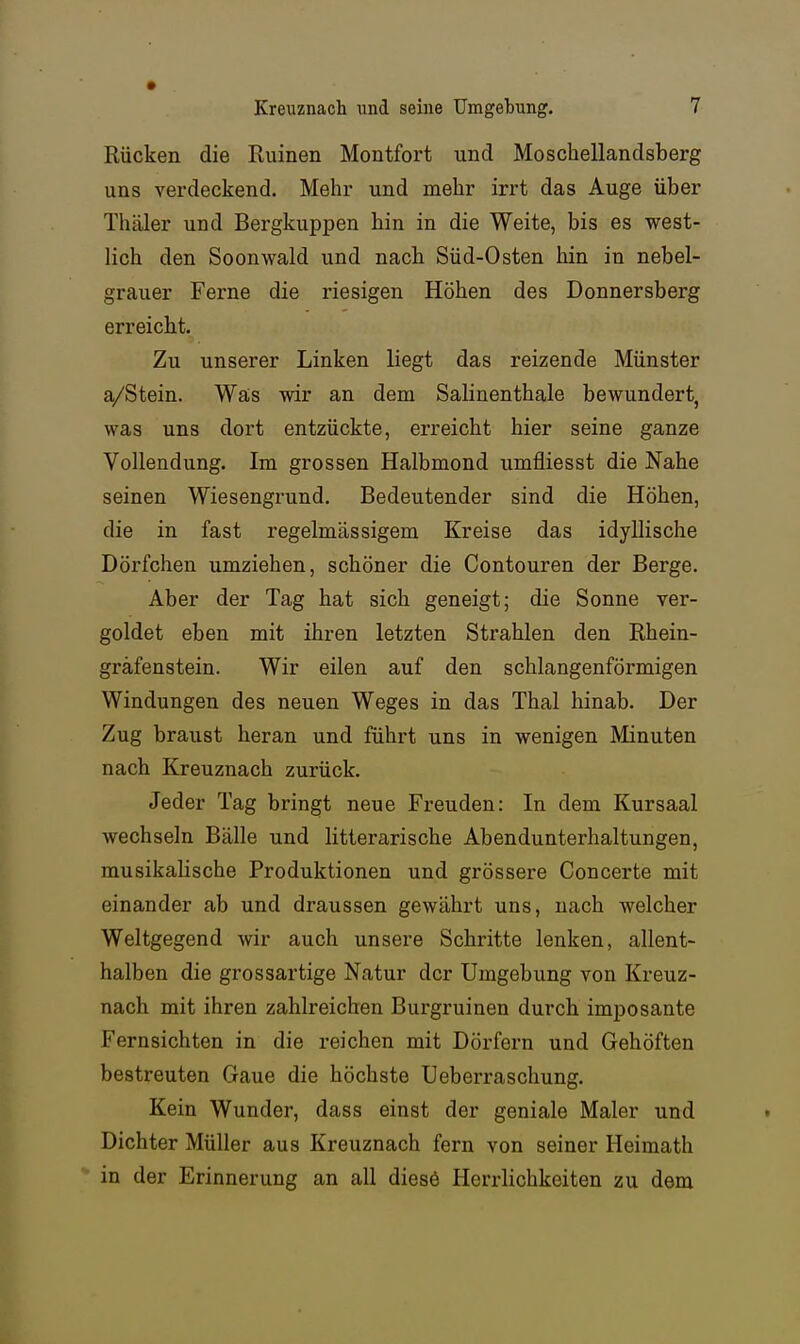 Rücken die Ruinen Montfort und Moscheilandsberg uns verdeckend. Mehr und mehr irrt das Auge über Thäler und Bergkuppen hin in die Weite, bis es west- lich den Soonwald und nach Süd-Osten hin in nebel- grauer Ferne die riesigen Höhen des Donnersberg erreicht. Zu unserer Linken liegt das reizende Münster a/Stein. Wa;s wir an dem Salinenthale bewundert, was uns dort entzückte, erreicht hier seine ganze Vollendung. Im grossen Halbmond umfliesst die Nahe seinen Wiesengrund. Bedeutender sind die Höhen, die in fast regelmässigem Kreise das idyllische Dörfchen umziehen, schöner die Contouren der Berge. Aber der Tag hat sich geneigt; die Sonne ver- goldet eben mit ihren letzten Strahlen den Rhein- gräfenstein. Wir eilen auf den schlangenförmigen Windungen des neuen Weges in das Thal hinab. Der Zug braust heran und führt uns in wenigen Minuten nach Kreuznach zurück. Jeder Tag bringt neue Freuden: In dem Kursaal wechseln Bälle und litterarische Abendunterhaltungen, musikalische Produktionen und grössere Concerte mit einander ab und draussen gewährt uns, nach welcher Weltgegend wir auch unsere Schritte lenken, allent- halben die grossartige Natur der Umgebung von Kreuz- nach mit ihren zahlreichen Burgruinen durch imposante Fernsichten in die reichen mit Dörfern und Gehöften bestreuten Gaue die höchste Ueberraschung. Kein Wunder, dass einst der geniale Maler und Dichter Müller aus Kreuznach fern von seiner Heimath in der Erinnerung an all diesö Herrlichkeiten zu dem