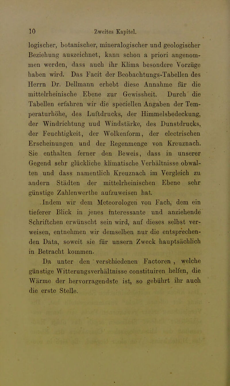 logischer, botanischer, mineralogischer und geologischer Beziehung auszeichnet, kann schon a priori angenom- men werden, dass auch ihr Klima besondere Vorzüge haben wird. Das Facit der Beobachtungs-Tabellen des Herrn Dr. Dellmann erhebt diese Annahme für die mittelrheinische Ebene zur Gewissheit. Durch' die Tabellen erfahren wir die speciellen Angaben der Tem- peraturhöhe, des Luftdrucks, der Himmelsbedeckung, der Windrichtung uud Windstärke, des Dunstdrucks, der Feuchtigkeit, der Wolkenform, der electrischen Erscheinungen und der Regenmenge von Kreuznach. Sie enthalten ferner den Beweis, dass in unserer Gegend sehr glückliche klimatische Verhältnisse obwal- ten und dass namentlich Kreuznach im Vergleich zu andern Städten der mittelrheinischen Ebene sehr günstige Zahlenwerthe aufzuweisen hat. . Indem wir dem Meteorologen von Fach, dem ein tieferer Blick in jenes interessante und anziehende Schriftchen erwünscht sein wird, auf dieses selbst ver- weisen, entnehmen wir demselben nur die entsprechen- den Data, soweit sie für unsern Zweck hauptsächlich in Betracht kommen. Da unter den verschiedenen Factoren , welche günstige Witterungsverhältuisse constituiren helfen, die Wärme der hervorragendste ist, so gebührt ihr auch die erste Stelle.