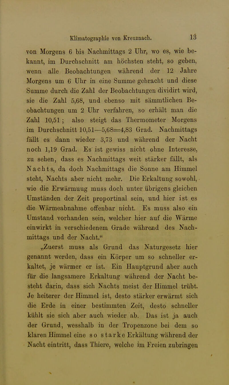 von Morgens 6 bis Nachmittags 2 Uhr, wo es, wie be- kannt, im Durchschnitt am höchsten steht, so geben, wenn alle Beobachtungen während der 12 Jahre Morgens um 6 Uhr in eine Summe gebracht und diese Summe durch die Zahl der Beobachtungen dividirt wird, sie die Zahl 5,68, und ebenso mit sämmtlichen Be- obachtungen um 2 Uhr verfahren, so erhält man die Zahl 10,51 ; also steigt das Thermometer Morgens im Durchschnitt 10,51—5,08=4,83 Grad. Nachmittags fällt es dann wieder 3,73 und während der Nacht noch 1,19 Grad. Es ist gewiss nicht ohne Interesse, zu sehen, dass es Nachmittags weit stärker fällt, als Nachts, da doch Nachmittags die Sonne am Himmel steht, Nachts aber nicht mehr. Die Erkaltung sowohl, wie die Erwärmuug muss doch unter übrigens gleichen Umständen der Zeit proportinal sein, und hier ist es die Wärmeabnahme offenbar nicht. Es muss also ein Umstand vorhanden sein, welcher hier auf die Wärme einwirkt in verschiedenem Grade während des Nach- mittags und der Nacht. „Zuerst muss als Grund das Naturgesetz hier genannt werden, dass ein Körper um so schneller er- kaltet, je wärmer er ist. Ein Hauptgrund aber auch für die langsamere Erkaltung während der Nacht be- steht darin, dass sich Nachts meist der Himmel trübt. Je heiterer der Himmel ist, desto stärker erwärmt sich die Erde in einer bestimmten Zeit, desto schneller kühlt sie sich aber auch wieder ab. Das ist ja auch der Grund, wesshalb in der Tropenzone bei dem so klaren Himmel eine so starke Erkältung während der Nacht eintritt, dass Thiere, welche im Freien zubringen