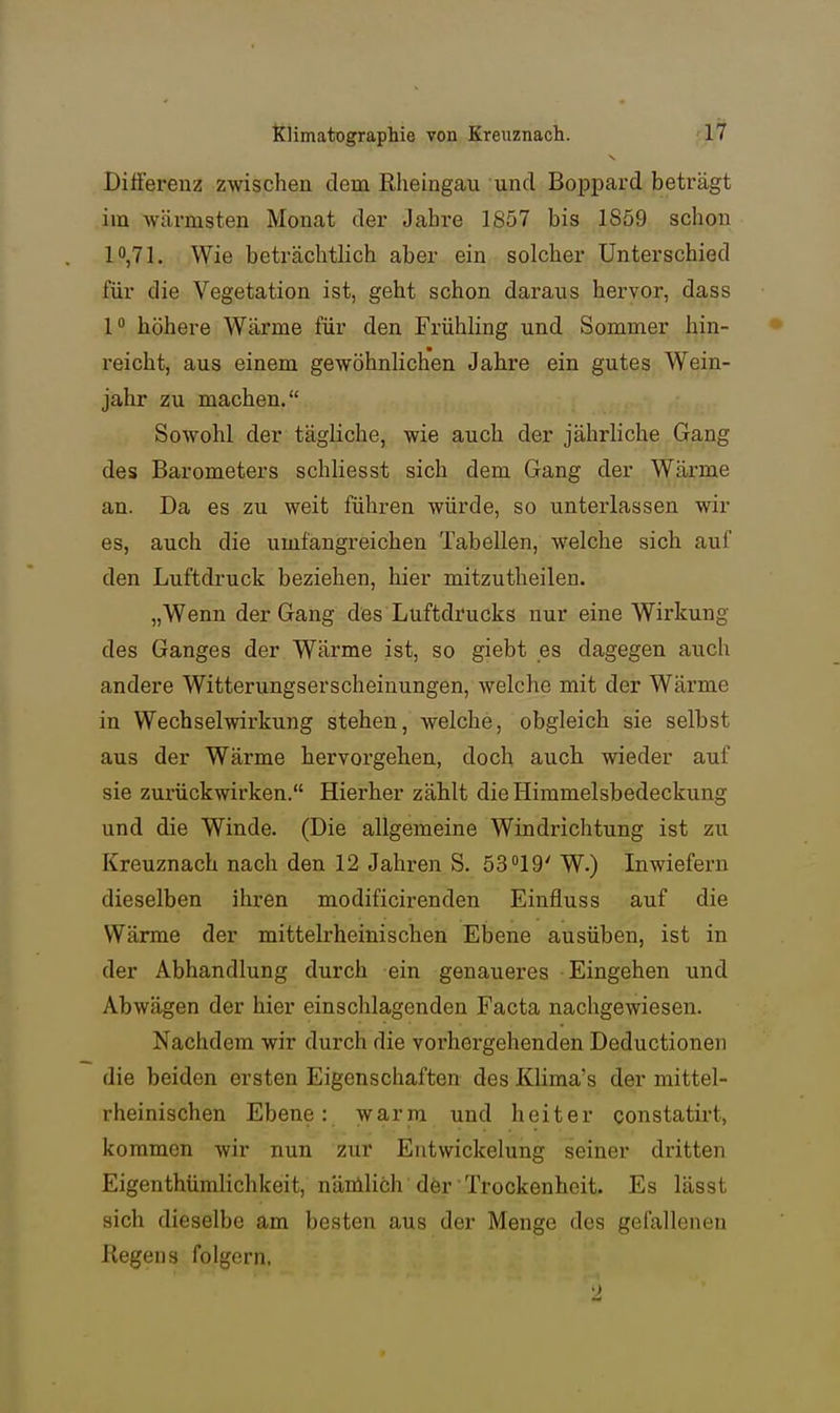 Differenz zwischen dem ßlieingau und Boppard beträgt im wärmsten Monat der Jabre 1857 bis 1859 schon 10,71. Wie beträchtlich aber ein solcher Unterschied für die Vegetation ist, geht schon daraus hervor, dass 1° höhere Wärme für den Frühling und Sommer hin- reicht, aus einem gewöhnlichen Jahre ein gutes Wein- jahr zu machen. Sowohl der tägliche, wie auch der jährliche Gang des Barometers schliesst sich dem Gang der Wärme an. Da es zu weit führen würde, so unterlassen wir es, auch die umfangreichen Tabellen, welche sich auf den Luftdruck beziehen, hier mitzutheilen. „Wenn der Gang des Luftdrucks nur eine Wirkung des Ganges der Wärme ist, so giebt es dagegen auch andere Witterungserscheinungen, welche mit der Wärme in Wechselwirkung stehen, welche, obgleich sie selbst aus der Wärme hervorgehen, doch auch wieder auf sie zurückwirken. Hierher zählt die Himmelsbedeckung und die Winde. (Die allgemeine Windrichtung ist zu Kreuznach nach den 12 Jahren S. 53 19' W.) Inwiefern dieselben ihren modificirenden Einfluss auf die Wärme der mittelrheinischen Ebene ausüben, ist in der Abhandlung durch ein genaueres Eingehen und Abwägen der hier einschlagenden Facta nachgewiesen. Nachdem wir durch die vorhergehenden Deductionen die beiden ersten Eigenschaften des Klima's der mittel- rheinischen Ebene: warm und heiter constatirt, kommen wir nun zur Entwickelung seiner dritten Eigenthümlichkeit, nänlHch dörTrockenheit. Es lässt sich dieselbe am besten aus der Menge des gefallenen Regens folgern. '2