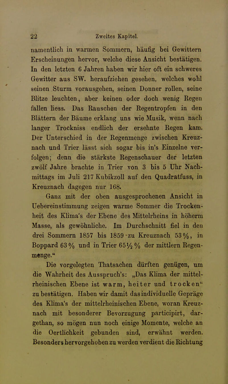 namentlich in warmen Sommern, häufig bei Gewittern Erscheinungen hervor, welche diese Ansicht bestätigen. In den letzten 6 Jahren haben wir hier oft ein schweres Gewitter aus SW. heraufziehen gesehen, welches wohl seinen Sturm vorausgehen, seinen Donner roUen, seine Blitze leuchten, aber keinen oder doch wenig Regen fallen liess. Das Rauschen der Regentropfen in den Blättern der Bäume erklang uns wie Musik, wenn nach langer Trockniss endlich der ersehnte Regen kam. Der Unterschied in der Regenmenge zwischen Kreuz- nach und Trier lässt sich sogar bis in's Einzelne ver- folgen; denn die stärkste Regenschauer der letzten zwölf Jahre brachte in Trier von 3 bis 5 Uhr Nach- mittags im Juli 217 Kubikzoll auf den Quadratfuss, in Kreuznach dagegen nur 168. Ganz mit der oben ausgesprochenen Ansicht in Uebereinstimmung zeigen warme Sommer die Trocken- heit des Klima's der Ebene des Mittelrheins in höherm Masse, als gewöhnliche. Im Durchschnitt fiel in den drei Sommern 1857 bis 1859-zu Kreuznach 53%, in Boppard 63 % und in Trier ßöy^ % der mittlem Regen- menge. Die vorgelegten Thatsachen dürften genügen, um die Wahrheit des Ausspruch's: „Das Klima der mittel- rheinischen Ebene ist warm, heiter und trocken zu bestätigen. Haben wir damit das individuelle Gepräge des Klima's der mittelrheinischen Ebene, woran Kreuz- nach mit besonderer Bevorzugung participirt, dar- gethan, so mögen nun noch einige Momente, welche an die Oertlichkeit gebunden sind, erwähnt werden. Besonders hervorgehoben zu werden verdient die Richtung