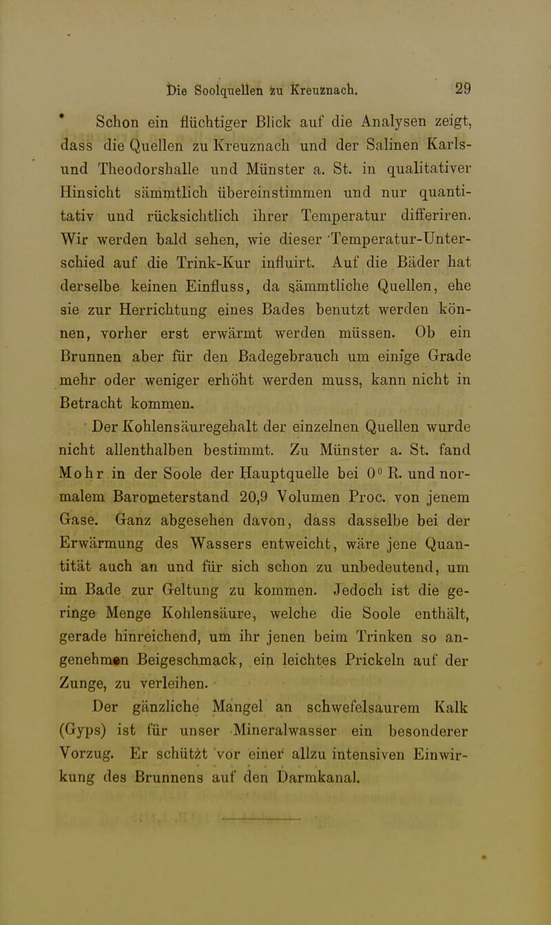 Schon ein flüchtiger Blick auf die Analysen zeigt, dass die Quellen zu Kreuznach und der Salinen Karls- und Theodorshalle und Münster a. St. in qualitativer Hinsicht sämmtlich übereinstimmen und nur quanti- tativ und rücksichtlich ihrer Temperatur differiren. Wir werden bald sehen, wie dieser Temperatur-Unter- schied auf die Trink-Kur influirt. Auf die Bäder hat derselbe keinen Einfluss, da sämmtliche Quellen, ehe sie zur Herrichtung eines Bades benutzt werden kön- nen, vorher erst erwärmt werden müssen. Ob ein Brunnen aber für den Badegebrauch um einige Grade mehr oder weniger erhöht werden muss, kann nicht in Betracht kommen. Der Kohlen Säuregehalt der einzelnen Quellen wurde nicht allenthalben bestimmt. Zu Münster a. St. fand Mohr in der Soole der Hauptquelle bei O^R. und nor- malem Barometerstand 20,9 Volumen Proc. von jenem Gase. Ganz abgesehen davon, dass dasselbe bei der Erwärmung des Wassers entweicht, wäre jene Quan- tität auch an und für sich schon zu unbedeutend, um im Bade zur Geltung zu kommen. Jedoch ist die ge- ringe Menge Kohlensäure, welche die Soole enthält, gerade hinreichend, um ihr jenen beim Trinken so an- genehmen Beigeschmack, ein leichtes Prickeln auf der Zunge, zu verleihen. Der gänzliche Mangel an schwefelsaurem Kalk (Gyps) ist für unser Mineralwasser ein besonderer Vorzug. Er schützt vor einer allzu intensiven Einwir- kung des Brunnens auf den Darmkanal.