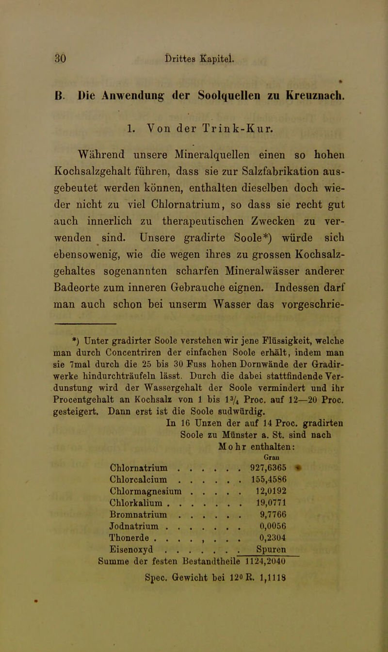 B. Die AnM'endun^ der Soolquellen zu Kreuznach. 1. Von der Trink-Kur. Während unsere Mineralquellen einen so hohen Kochsalzgehalt führen, dass sie zur Salzfabrikation aus- gebeutet werden können, enthalten dieselben doch wie- der nicht zu viel Chlornatrium, so dass sie recht gut auch innerlich zu therapeutischen Zwecken zu ver- wenden sind. Unsere gradirte Soole*) würde sich ebensowenig, wie die wegen ihres zu grossen Kochsalz- gehaltes sogenannten scharfen Mineralwässer anderer Badeorte zum inneren Gebrauche eignen. Indessen darf man auch schon bei unserm Wasser das vorgeschrie- *) Unter gradirter Soole verstehen wir jene Flüssigkeit, welche man durch Concentriren der einfachen Soole erhält, indem man sie Tmal durch die 25 bis 30 Fuss hohen Dornwände der Gradir- werke hindurchträufeln lässt. Durch die dabei stattfindende Ver- dunstung wird der Wassergehalt der Soole vermindert und ihr Procentgehalt an Kochsalz von 1 bis 1^/4 Proc. auf 12—20 Proc. gesteigert. Dann erst ist die Soole sudwürdig. In 16 Unzen der auf 14 Proc. gradirten Soole zu Münster a. St. sind nach Mohr enthalten: Grau Chlornatrium 927,6365 • Chlorcalcium 155,4586 Chlormagnesium 12,0192 Chlorkalium 19,0771 Bromnatrium 9,7766 Jodnatrium 0,0056 Thonerde ........ 0,2304 Eisenoxyd Spuren Summe der festen Bestandtheile 112-1,2040 Spec. Gewicht hei 12oB. 1,1118