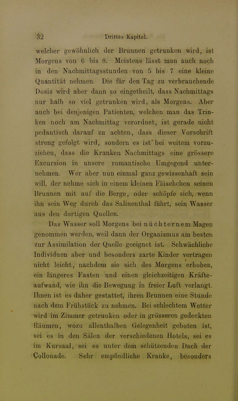 welcher gewöhnlich der Brunnen getrunken wird, ist Morgens von 6 bis 8. Meistens lässt man auch noch in den Nachmittagsstunden von 5 bis 7 eine kleine Quantität nehmen. Die für den Tag zu verbrauchende Dosis wird aber dann so eingetheilt, dass Nachmittags nur halb so viel getrunken wird, als Morgens. Aber auch bei denjenigen Patienten, welchen man das Trin- ken noch am Nachmittag verordnet, ist gerade nicht pedantisch darauf zu achten, dass dieser Vorschrift streng gefolgt wird, sondern es ist* bei weitem vorzu- ziehen, dass die Kranken Nachmittags eine grössere Excursion in unsere romantische Umgegend unter- nehmen. Wer aber nun einmal ganz gewissenhaft sein will, der nehme sich in einem kleinen Fläschchen seinen Brunnen mit auf die Berge, oder schöi^fe sich, wenn ihn sein Weg durch das Salinenthal führt, sein Wasser aus den dortigen Quellen. Das Wasser soll Morgens bei nüchternem Magen genommen werden, weil dann der Organismus am besten zur Assimilation der Quelle geeignet ist. Schwächliche Individuen aber und besonders zarte Kinder vertragen nicht leicht, nachdem sie sich des Morgens erhoben, ein längeres Fasten und einen gleichzeitigen Kräfte- aufwand, wie ihn die Bewegung in freier Luft verlangt. Ihnen ist es daher gestattet, ihren Brunnen eine Stunde nach dem Fi-ühstück zu nehmen. Bei schlechtem Wetter wird im Zimmer getrunken oder in grösseren gedeckten Räumen, wozu allenthalben Gelegenheit geboten ist, sei es in den Sälen der verschiedenen Hotels, sei es im Kursaal, sei es unter dem schützenden Dach der CoUonade. Sehr empfindliche Kranke, besonders