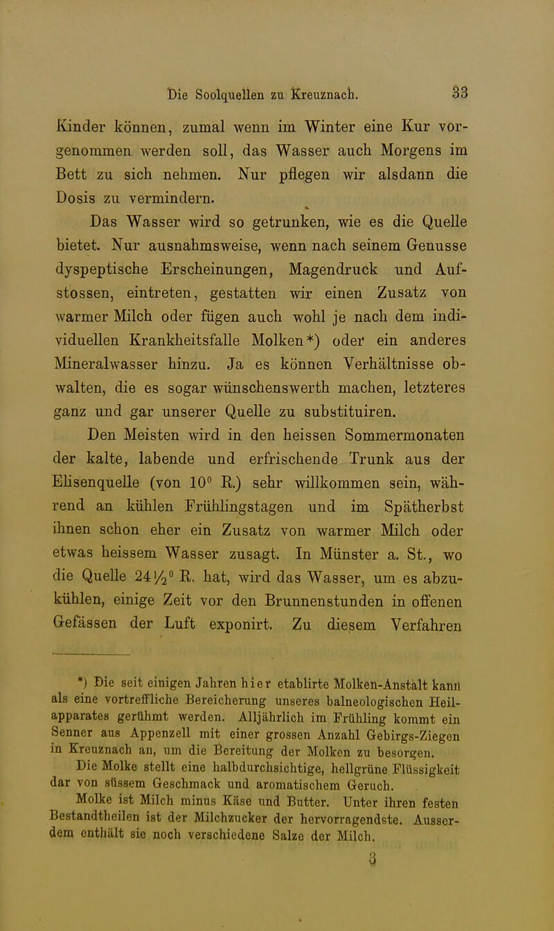Kinder können, zumal wenn im Winter eine Kur vor- genommen werden soll, das Wasser auch Morgens im Bett zu sich nehmen. Nur pflegen wir alsdann die Dosis zu vermindern. Das Wasser wird so getrunken, wie es die Quelle bietet. Nur ausnahmsweise, wenn nach seinem Genüsse dyspeptische Erscheinungen, Magendruck und Auf- stossen, eintreten, gestatten wir einen Zusatz von warmer Milch oder fügen auch wohl je nach dem indi- viduellen Krankheitsfalle Molken*) oder ein anderes Mineralwasser hinzu. Ja es können Verhältnisse ob- walten, die es sogar wünschenswerth machen, letzteres ganz und gar unserer Quelle zu substituiren. Den Meisten wird in den heissen Sommermonaten der kalte, labende und erfrischende Trunk aus der EHsenquelle (von 10 E.) sehr willkommen sein, wäh- rend an kühlen Frühlingstagen und im Spätherbst ihnen schon eher ein Zusatz von warmer Milch oder etwas heissem Wasser zusagt. In Münster a. St., wo die Quelle 241/2 hat, wird das Wasser, um es abzu- kühlen, einige Zeit vor den Brunnenstunden in offenen Gefässen der Luft exponirt. Zu diesem Verfahren *) Die seit einigen Jahren hier etablirte Molken-Anstalt kann als eine vortreffliche Bereicherung unseres halneologischen Heil- apparates gerühmt werden. Alljährlich im Frühling kommt ein Senner aus Appenzell mit einer grossen Anzahl Gebirgs-Ziegen in Kreuznach an, um die Bereitung der Molken zu besorgen. Die Molke stellt eine halbdurchsichtige, hellgrüne Flüssigkeit dar von süssem Geschmack und aromatischem Geruch. Molke ist Milch minus Käse und Butter. Unter ihren festen Bestandtheilen ist der Milchzucker der hervorragendste. Ausser- dem enthält sie noch verschiedene Salze der Milch. 3