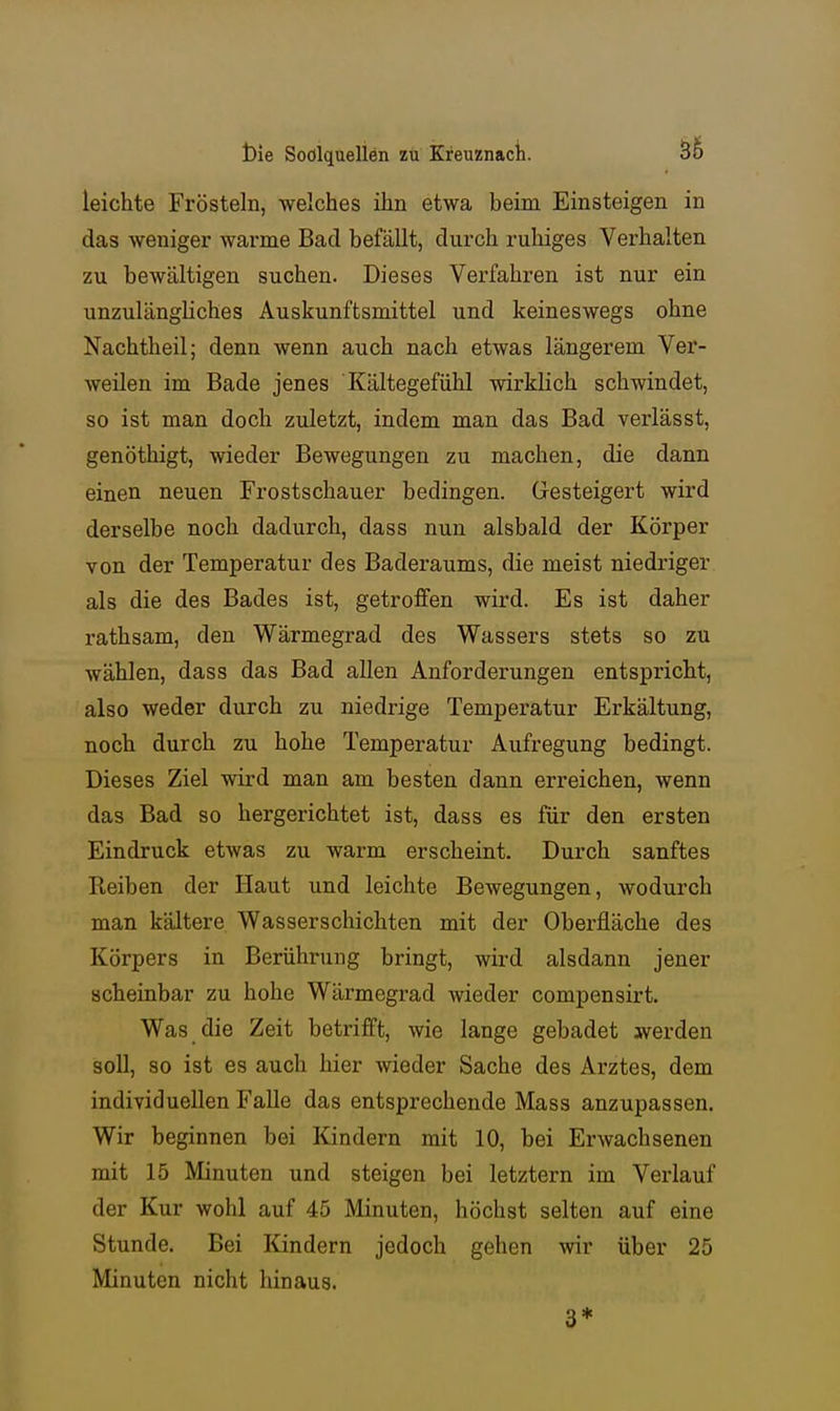 leichte Frösteln, welches ihn etwa beim Einsteigen in das weniger warme Bad befällt, durch ruhiges Verhalten zu bewältigen suchen. Dieses Verfahren ist nur ein unzulängliches Auskunftsmittel und keineswegs ohne Nachtheil; denn wenn auch nach etwas längerem Ver- weilen im Bade jenes Kältegefühl wirklich schwindet, so ist man doch zuletzt, indem man das Bad verlässt, genöthigt, wieder Bewegungen zu machen, die dann einen neuen Frostschauer bedingen. Gesteigert wird derselbe noch dadurch, dass nun alsbald der Körper von der Temperatur des Baderaums, die meist niedriger als die des Bades ist, getroffen wird. Es ist daher rathsam, den Wärmegrad des Wassers stets so zu wählen, dass das Bad allen Anforderungen entspricht, also weder durch zu niedrige Temperatur Erkältung, noch durch zu hohe Temperatur Aufregung bedingt. Dieses Ziel wird man am besten dann erreichen, wenn das Bad so hergerichtet ist, dass es für den ersten Eindruck etwas zu warm erscheint. Durch sanftes Reiben der Haut und leichte Bewegungen, Avodurch man kältere Wasserschichten mit der Oberfläche des Körpers in Berührung bringt, wird alsdann jener scheinbar zu hohe Wärmegrad wieder compensirt. Was die Zeit betrifft, wie lange gebadet werden soll, so ist es auch hier wieder Sache des Arztes, dem individuellen Falle das entsprechende Mass anzupassen. Wir beginnen bei Kindern mit 10, bei Erwachsenen mit 15 Minuten und steigen bei letztern im Verlauf der Kur wohl auf 45 Minuten, höchst selten auf eine Stunde. Bei Kindern jedoch gehen wir über 25 Minuten nicht hinaus. 3*