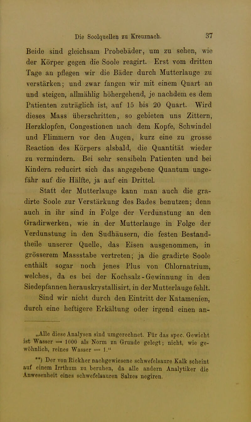 Beide sind gleichsam Probebäder, um zu sehen, wie der Körper gegen die Soole reagirt. Erst vom dritten Tage an pflegen wir die Bäder durch Mutterlauge zu verstärken; und zwar fangen wir mit einem Quart an und steigen, allmählig höhergehend, je nachdem es dem Patienten zuträglich ist, auf 15 bis 20 Quart. Wird dieses Mass überschritten, so gebieten uns Zittern, Herzklopfen, Congestionen nach dem Kopfe, Schwindel und Flimmern vor den Augen, kurz eine zu grosse Reaction des Körpers alsbald, die Quantität wieder zu vermindern. Bei sehr sensibeln Patienten und bei Kindera reducirt sich das angegebene Quantum unge- fähr auf die Hälfte, ja auf ein Drittel. Statt der Mutterlauge kann man auch die gra- dirte Soole zur Verstärkung des Bades benutzen; denn auch in ihr sind in Folge der Verdunstung an den Gradirwerken, wie in der Mutterlauge in Folge der Verdunstung in den Sudhäusern, die festen Bestand- theile unserer Quelle, das Eisen ausgenommen, in grösserem Massstabe vertreten; ja die gradirte Soole enthält sogar noch jenes Plus von Chlornatrium, welches, da es bei der Kochsalz - Gewinnung in den Siedepfannen herauskrystallisirt, in der Mutterlauge fehlt. Sind wir nicht durch den Eintritt der Katamenien, durch eine heftigere Erkältung oder irgend einen an- „AUe diese Analysen sind umgerechnet. Für das spec. Gewicht ist Wasser =« 1000 als Norm zn Gruude gelegt; nicht, wie ge- wöhnlich, reines Wasser =■ 1. **) Der von Rickher nachgewiesene schwefelsaure Kalk scheint auf einem Irrthum zu beruhen, da alle andern Analytiker die Anwesenheit eines schwefelsauren Salzes negiren.