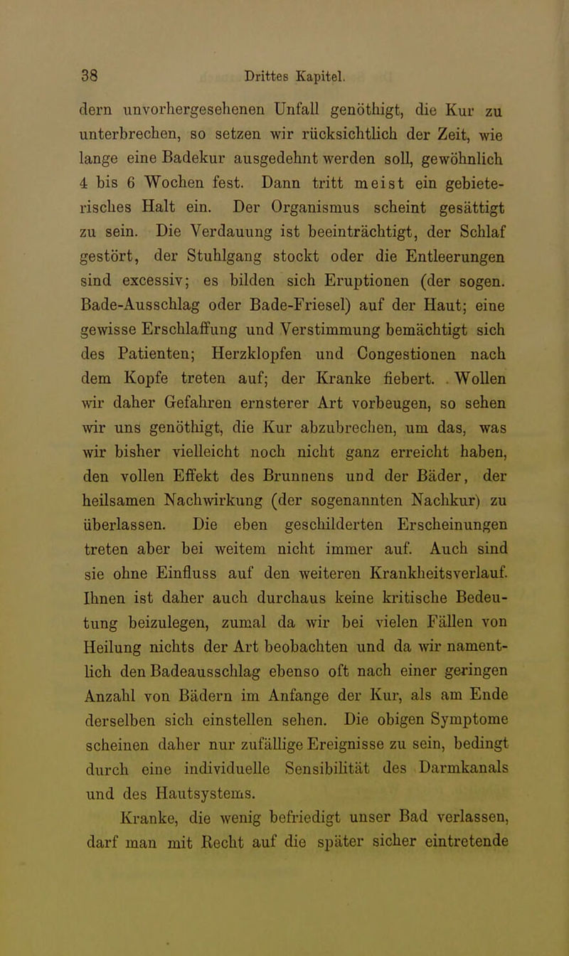 dern unvorhergesehenen Unfall genöthigt, die Kur zu unterbrechen, so setzen wir rücksichtlich der Zeit, wie lange eine Badekur ausgedehnt werden soll, gewöhnlich 4 bis 6 Wochen fest. Dann tritt meist ein gebiete- risches Halt ein. Der Organismus scheint gesättigt zu sein. Die Verdauung ist beeinträchtigt, der Schlaf gestört, der Stuhlgang stockt oder die Entleerungen sind excessiv; es bilden sich Eruptionen (der sogen. Bade-Ausschlag oder Bade-Friesel) auf der Haut; eine gewisse Erschlaffung und Verstimmung bemächtigt sich des Patienten; Herzklopfen und Congestionen nach dem Kopfe treten auf; der Kranke fiebert. . Wollen wir daher Gefahren ernsterer Art vorbeugen, so sehen wir uns genöthigt, die Kur abzubrechen, um das, was wir bisher vielleicht noch nicht ganz erreicht haben, den vollen Effekt des Brunnens und der Bäder, der heilsamen Nachwirkung (der sogenannten Nachkur) zu überlassen. Die eben geschilderten Erscheinungen treten aber bei weitem nicht immer auf. Auch sind sie ohne Einfluss auf den weiteren Krankheitsverlauf. Ihnen ist daher auch durchaus keine kx-itische Bedeu- tung beizulegen, zumal da wir bei vielen Fällen von Heilung nichts der Art beobachten und da wir nament- lich den Badeausschlag ebenso oft nach einer geringen Anzahl von Bädern im Anfange der Kur, als am Ende derselben sich einstellen sehen. Die obigen Symptome scheinen daher nur zufällige Ereignisse zu sein, bedingt durch eine individuelle Sensibilität des Darmkanals und des Hautsystems, Kranke, die wenig befriedigt unser Bad verlassen, darf man mit Hecht auf die später sicher eintretende