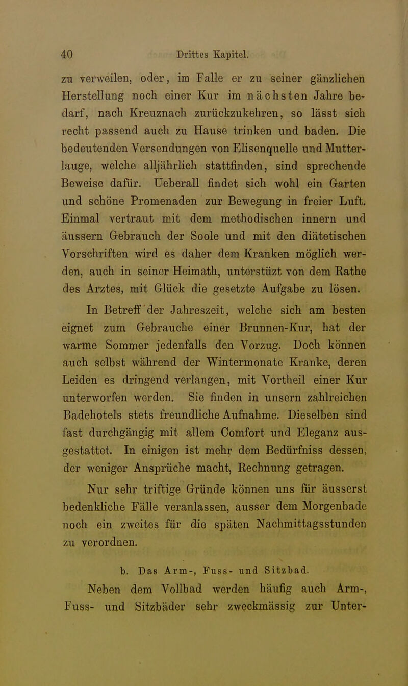 zu verweilen, oder, im Falle er zu seiner gänzlichen Herstellung noch einer Kur im nächsten Jahre be- darf, nach Kreuznach zurückzukehren, so lässt sich recht passend auch zu Hause trinken und baden. Die bedeutenden Versendungen von Elisenquelle und Mutter- lauge, welche alljährlich stattfinden, sind sprechende Beweise dafür. Ueberall findet sich wohl ein Garten und schöne Promenaden zur Bewegung in freier Luft. Einmal vertraut mit dem methodischen Innern und äussern Gebrauch der Soole und mit den diätetischen Vorschriften wird es daher dem Kranken möglich wer- den, auch in seiner Heimath, unterstüzt von dem Rathe des Arztes, mit Glück die gesetzte Aufgabe zu lösen. In Betreff der Jahreszeit, welche sich am besten eignet zum Gebrauche einer Brunnen-Kur, hat der warme Sommer jedenfalls den Vorzug. Doch können auch selbst während der Wintermonate Kranke, deren Leiden es dringend verlangen, mit Vortheil einer Kur unterworfen werden. Sie finden in unsern zahlreichen Badehotels stets freundliche Aufnahme. Dieselben sind fast durchgängig mit allem Comfort und Eleganz aus- gestattet. In einigen ist mehr dem Bedürfniss dessen, der weniger Ansprüche macht, Rechnung getragen. Nur sehr triftige Gründe können uns für äusserst bedenkliche Fälle veranlassen, ausser dem Morgenbado noch ein zweites für die späten Nachmittagsstunden zu verordnen. b. Das Arm-, Fuss- und Sitzbad. Neben dem Vollbad werden häufig auch Arm-, Fuss- und Sitzbäder sehr zweckmässig zur Unter-