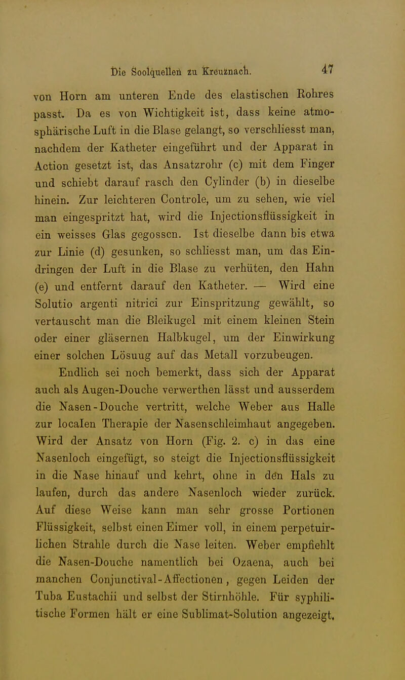von Horn am unteren Ende des elastischen Rohres passt. Da es von Wichtigkeit ist, dass keine atmo- sphärische Luft in die Blase gelangt, so verschliesst man, nachdem der Katheter eingeführt und der Apparat in Action gesetzt ist, das Ansatzrohr (c) mit dem Finger und schiebt darauf rasch den Cylinder (b) in dieselbe hinein. Zur leichteren Controle, um zu sehen, wie viel man eingespritzt hat, wird die Injectionsflüssigkeit in ein weisses Glas gegossen. Ist dieselbe dann bis etwa zur Linie (d) gesunken, so schliesst man, um das Ein- dringen der Luft in die Blase zu verhüten, den Hahn (e) und entfernt darauf den Katheter. — Wird eine Solutio argenti nitrici zur Einspritzung gewählt, so vertauscht man die Bleikugel mit einem kleinen Stein oder einer gläsernen Halbkugel, um der Einwirkung einer solchen Lösung auf das Metall vorzubeugen. Endlich sei noch bemerkt, dass sich der Apparat auch als Augen-Douche verwerthen lässt und ausserdem die Nasen-Douche vertritt, welche Weber aus Halle zur localen Therapie der Nasenschleimhaut angegeben. Wird der Ansatz von Horn (Fig. 2. c) in das eine Nasenloch eingefügt, so steigt die Injectionsflüssigkeit in die Nase hinauf und kehrt, ohne in dön Hals zu laufen, durch das andere Nasenloch wieder zurück. Auf diese Weise kann man sehr grosse Portionen Flüssigkeit, selbst einen Eimer voll, in einem perpetuir- lichen Strahle durch die Nase leiten. Weber empfiehlt die Nasen-Douche namentlich bei Ozaena, auch bei manchen Conjunctival-AfiFectionen, gegen Leiden der Tuba Eustachii und selbst der Stirnhöhle. Für syphili- tische Formen hält er eine Sublimat-Solution angezeigt.