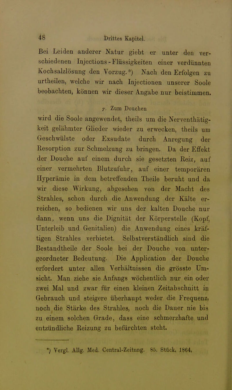 Bei Leiden anderer Natur giebt er unter den ver- schiedenen Injections-Flüssigkeiten einer verdünnten Kochsalzlösung den Vorzug.*) Nach den Erfolgen zu urtheilen, welche wir nach Injectionen unserer Soole beobachten, können wir dieser Angabe nur beistimmen. y. Zum Douchen wird die Soole angewendet, theils um die Nerventhätig- keit gelähmter Grlieder wieder zu erwecken, theils um Geschwülste oder Exsudate durch Anregung der Resorption zur Schmelzung zu bringen. Da der Effekt der Douche auf einem durch sie gesetzten Reiz, auf einer vermehrten Blutzufuhr, auf einer temporären Hyperämie in dem betreffenden Theile beruht und da wir diese Wirkung, abgesehen von der Macht des Strahles, schon durch die Anwendung der Kälte er- reichen, so bedienen wir uns der kalten Douche nur dann, wenn uns die Dignität der Körperstelle (Kopf, Unterleib und Genitalien) die Anwendung eines kräf- tigen Strahles verbietet. Selbstverständlich sind die Bestandtheile der Soole bei der Douche von unter- geordneter Bedeutung. Die Aiiplication der Douche erfordert unter allen Verhältnissen die grösste Um- sicht. Man ziehe sie Anfangs wöchentlich nur ein oder zwei Mal und zwar für einen kleinen Zeitabschnitt iu Gebrauch und steigere überhaupt weder die Frequenz, noch die Stärke des Strahles, noch die Dauer nie bis zu einem solchen Grade, dass eine schmerzhafte und entzündliche Reizung zu befürchten steht. *) Vergl. Allg. Med. Central-Zeitnng. 85. Stück. 1864.