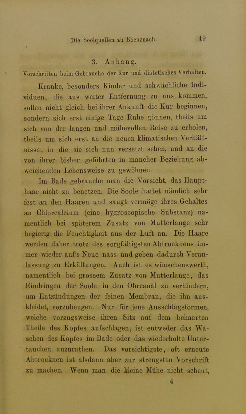 3. Anhang. Vorschrifteu beim Gebrauche der Kur und diätetisches Verhalten. Kranke, besonders Kinder und schwächliche Indi- viduen, die aus weiter Entfernung zu uns kommen, sollen nicht gleich bei ihrer Ankunft die Kur beginnen, sondern sich erst einige Tage Ruhe gönnen, theils um sich von der langen und mühevollen Reise zu erholen, theils um sich erst an die neuen klimatischen Verhält- nisse, in die sie sich nun versetzt sehen, und an die von ihrer bisher geführten in mancher Beziehung ab- weichenden Lebensweise zu gewöhnen. Im Bade gebrauche man die Vorsicht, das Haupt- haar nicht zu benetzen. Die Soole haftet nämlich sehr fest an den Haaren und saugt vermöge ihres Gehaltes an Chlorcalcium (eine hygroscopische Substanz) na- menthch bei späterem Zusatz von Mutterlauge sehr begierig die Feuchtigkeit aus der Luft an. Die Haare werden daher trotz des sorgfältigsten Abtrocknens im- mer wieder auf's Neue nass und geben dadurch Veran- lassung zu Erkältungen. Auch ist es wünschenswertli, namentlich bei grossem Zusatz von Mutterlauge, das Eiudx'iugen der Soole in den Ohrcanal zu verhindern, um Entzündungen der feinen Membran, die ihn aus- kleidet, vorzubeugen. Nur für jene Ausschlagsformen, welche vorzugsweise ihren Sitz auf dem behaarten Theile des Kopfes aufschlagen, ist entweder das Wa- schen des Kopfes im Bade oder das wiederholte Unter- tauchen anzurathen. Das vorsichtigste, oft erneute Abtrocknen ist alsdann aber zur strengsten Vorschrift zu machen. Wenn man die kleine Mühe nicht scheut, 4