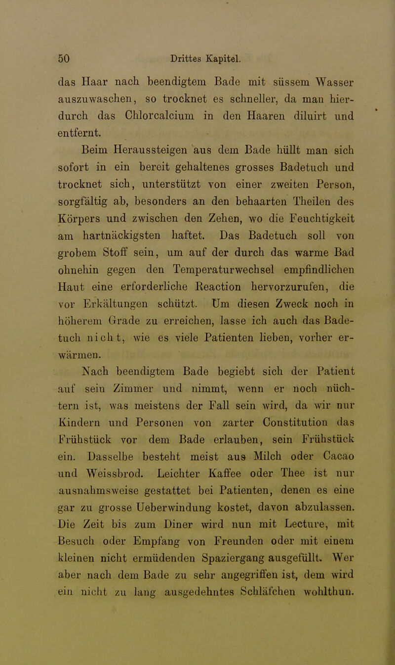 das Haar nach beendigtem Bade mit süssem Wasser auszuwaschen, so trocknet es schneller, da man hier- durch das Chlorcalcium in den Haaren diluirt und entfernt. Beim Heraussteigen aus dem Bade hüllt man sich sofort in ein bereit gehaltenes grosses Badetuch und trocknet sich, unterstützt von einer zweiten Person, sorgfältig ab, besonders an den behaarten Theilen des Körpers und zwischen den Zehen, wo die Feuchtigkeit am hartnäckigsten haftet. Das Badetuch soll von grobem Stoff sein, um auf der durch das warme Bad ohnehin gegen den Temperaturwechsel empfindlichen Haut eine erforderliche Reaction hervorzurufen, die vor Erkältungen schützt. Um diesen Zweck noch in höherem Grade zu eri-eichen, lasse ich auch das Bade- tuch nicht, wie es viele Patienten lieben, vorher er- wärmen. Nach beendigtem Bade begiebt sich der Patient auf sein Zimmer und nimmt, wenn er noch nüch- tern ist, was meistens der Fall sein wird, da wir nur Kindern und Personen von zarter Constitution das Frühstück vor dem Bade erlauben, sein Frühstück ein. Dasselbe besteht meist aus Milch oder Cacao und Weissbrod. Leichter Kaffee oder Thee ist nur ausnahmsweise gestattet bei Patienten, denen es eine gar zu grosse Ueberwindung kostet, davon abzulassen. Die Zeit bis zum Diner wird nun mit Lecture, mit Besuch oder Empfang von Freunden oder mit einem kleinen nicht ermüdenden Spaziergang ausgeiüllU Wer aber nach dem Bade zu sehr angegriffen ist, dem wird ein niclit zu lang ausgedehntes Schläfchen wohltliuu.