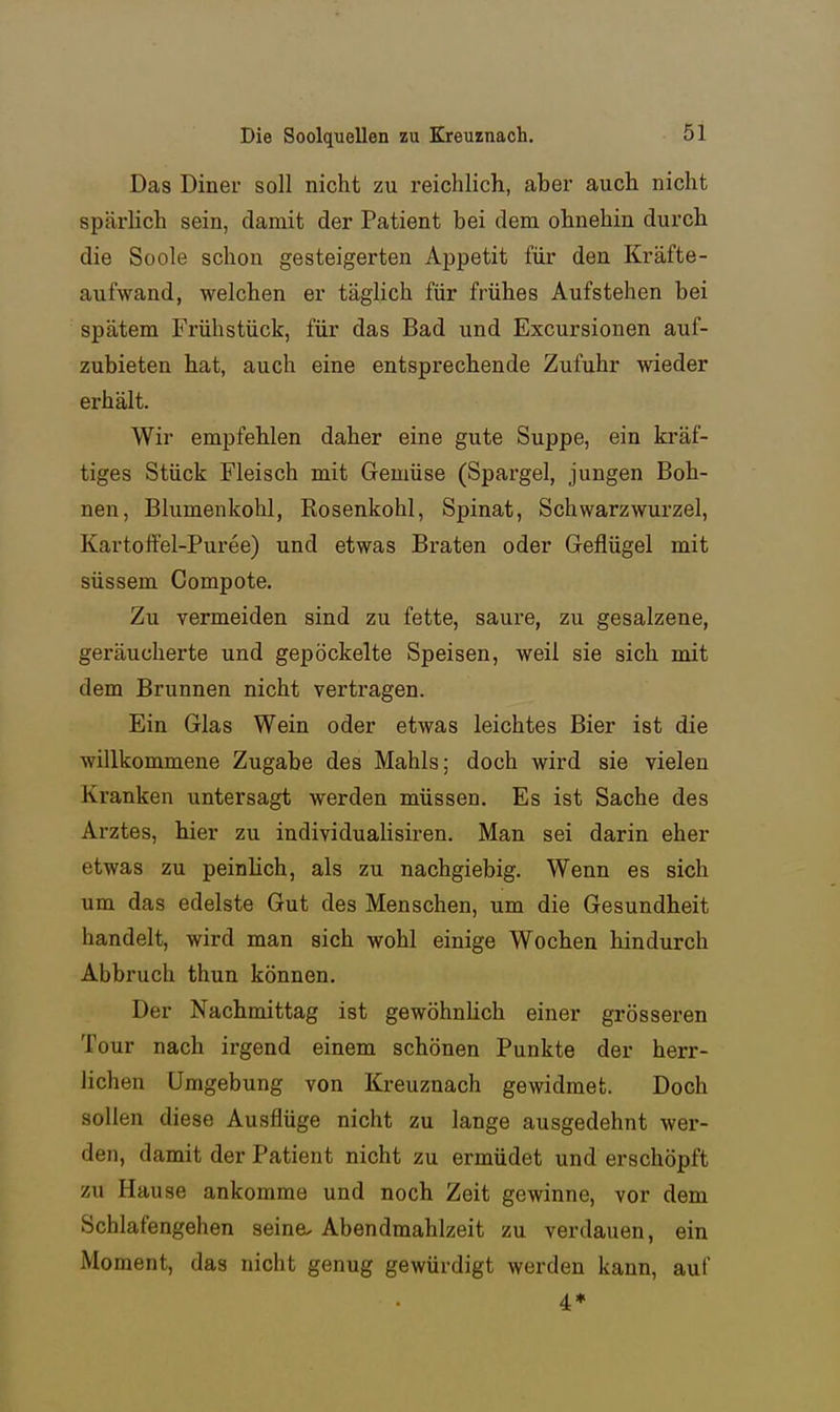 Das Diner soll nicht zu reichlich, aber auch nicht spärlich sein, damit der Patient bei dem ohnehin durch die Soole schon gesteigerten Appetit für den Kräfte- aufwand, welchen er täglich für frühes Aufstehen bei spätem Frühstück, für das Bad und Excursionen auf- zubieten hat, auch eine entsprechende Zufuhr wieder erhält. Wir empfehlen daher eine gute Suppe, ein kräf- tiges Stück Fleisch mit Gemüse (Spargel, jungen Boh- nen, Blumenkohl, Rosenkohl, Spinat, Schwarzwurzel, Kartoffel-Puree) und etwas Braten oder Geflügel mit süssem Compote. Zu vermeiden sind zu fette, saure, zu gesalzene, geräucherte und gepöckelte Speisen, weil sie sich mit dem Brunnen nicht vertragen. Ein Glas Wein oder etwas leichtes Bier ist die willkommene Zugabe des Mahls; doch wird sie vielen Kranken untersagt werden müssen. Es ist Sache des Arztes, hier zu individualisiren. Man sei darin eher etwas zu peinlich, als zu nachgiebig. Wenn es sich um das edelste Gut des Menschen, um die Gesundheit handelt, wird man sich wohl einige Wochen hindurch Abbruch thun können. Der Nachmittag ist gewöhnlich einer grösseren Tour nach irgend einem schönen Punkte der herr- lichen Umgebung von Kreuznach gewidmet. Doch sollen diese Ausflüge nicht zu lange ausgedehnt wer- den, damit der Patient nicht zu ermüdet und erschöpft zu Hause ankomme und noch Zeit gewinne, vor dem Schlafengehen seine. Abendmahlzeit zu verdauen, ein Moment, das nicht genug gewürdigt werden kann, auf 4*