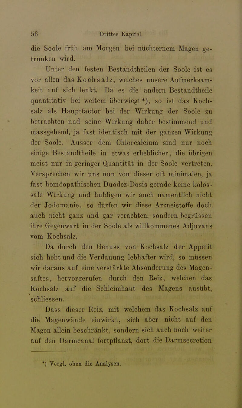 die Soole früh am Morgen bei nüchternem Magen ge- trunken wird. Unter den festen Beständtheilen der Soole ist es vor allen das Kochsalz, welches unsere Aufmerksam- keit auf sich lenkt. Da es die andern Bestandtheile quantitativ bei weitem überwiegt*), so ist das Koch- salz als Hauptfactor bei der Wirkung der Soole zu betrachten nnd seine Wirkung daher bestimmend und massgebend, ja fast identisch mit der ganzen Wirkung der Soole. Ausser dem Chlorcalcium sind nur noch einige Bestandtheile in etwas erheblicher, die übrigen meist nur in geringer Quantität in der Soole vertreten. Versprechen wir uns nun von dieser oft minimalen, ja fast homöopathischen Duodez-Dosis gerade keine kolos- sale Wirkung und huldigen wir auch namentlich nicht der Jodoraanie, so dürfen wir diese Arzneistoife doch auch nicht ganz und gar verachten, sondern begrüssen ihre Gegenwart in der Soole als willkommenes Adjuvans vom Kochsalz. Da durch den Genuss von Kochsalz der Appetit sich hebt und die Verdauung lebhafter wird, so müssen wir daraus auf eine verstärkte Absonderung des Magen- saftes, hervorgerufen durch den Reiz, Avelchen das Kochsalz auf die Schleimhaut des Magens ausübt, schliessen. Dass dieser Reiz, mit welchem das Kochsalz auf die Magenwände einwirkt, sich aber nicht auf den Magen allein beschränkt, sondern sich auch noch weiter auf den Darmcanal fortpflanzt, dort die Darmsecretion *) Vergl, oben die Analysen.