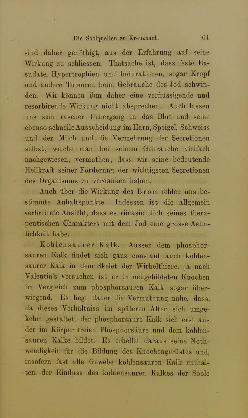sind daher genöthigt, aus der Erfahrung auf seine Wirkung zu schliessen. Thatsache ist, dass feste Ex- sudate, Hypertrophien und Indurationen, sogar Kropf und andere Tumoren beim Gebrauche des Jod schwin- den. Wir können ihm daher eine verflüssigende und resorbirende Wirkung nicht absprechen. Auch lassen uns sein rascher Uebergang in das Bkit und seine ebenso schnelle Ausscheidung im Harn, Speigel, Schweiss und der Milch und die Vermehrung der Secretionen selbst, welche man bei seinem Gebrauche vielfach nachgewiesen, vermuthen, dass wir seine bedeutende Heilkraft seiner Förderung der wichtigsten Secretionen des Organismus zu verdanken haben. Auch über die Wirkung des Brom fehlen uns be- stimmte Anhaltspunkte. Indessen ist die allgemein verbreitete Ansicht, dass es rücksichtlich seines thera- peutischen Charakters mit dem Jod eine grosse Aehn- lichkeit habe. Kohlensaurer Kalk. Ausser dem phosphor- sauren Kalk findet sich ganz constant auch kohlen- saurer Kalk in dem Skelet der Wirbelthiere, ja nach Valentin's Versuchen ist er in neugebildeten Knochen im Vergleich zum phosphorsauren Kalk sogar über- wiegend. Es liegt daher die Vermuthung nahe, dass, da dieses Verhältniss im späteren Alter sich umge- kehrt gestaltet, der phosphorsaure Kalk sich erst aus der im Körper freien Phosphorsäure und dem kohlen- sauren Kalke bildet. Es erhellet daraus seine Noth- wendigkeit für die Bildung des Knochengerüstes und, insofern fast alle Gewebe kohlensauren Kalk enthal- ten, der Einfluss des kohlensauren Kalkes der Soole