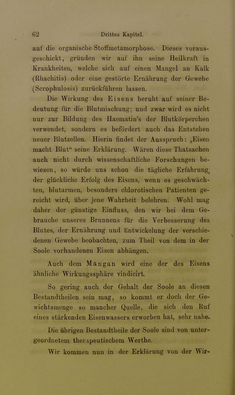 auf die organische Stotfmetamorphose. Dieses voraus- geschickt, gründen wir auf ihn seine Heilkraft in Krankheiten, welche sich auf einen Mangel an Kalk (Rhachitis) oder eine gestörte Ernährung der Gewebe (Scrophulosis) zurückführen lassen. Die Wirkung des Eisens beruht auf seiner Be- deutung für die Blutmischung; und zwar wird es nicht nur zur Bildung des Haematin's der Blutkörperchen verwendet, sondern es befördert auch das Entstehen neuer Biutzellen. Hierin findet der Ausspruch: „Eisen macht Blut seine Erklärung. Wären diese Thatsachen auch nicht durch wissenschaftliche Forschungen be- wiesen, so würde uns schon die tägliche Erfahrung^ der glückliche Erfolg des Eisens, wenn es geschwäch- ten, blutarmen, besonders chlorotischen Patienten ge- reicht wird, über jene Wahrheit belehren. Wohl mag daher der günstige Einfluss, den wir bei dem Ge- brauche unseres Brunnens für die Verbesserung des Blutes, der Ernährung und Entwickelung der verschie- denen Gewebe beobachten, zum Theil von dem in der Soole vorhandenen Eisen abhängen. Auch dem Mangan wird eine der des Eisens ähnliche Wirkungssphäre vindicirt. So gering auch der Gehalt der Soole an diesen Bestandtheilen sein mag, so kommt er doch der Ge- wichtsmenge so mancher Quelle, die sich den Ruf eines stärkenden Eisenwassers erworben hat, sehr nahe. Die übrigen Bestandtheile der Soole sind von unter- geordnetem therapeutischem Werthe. Wir kommen nun in der Erklärung von der Wir-