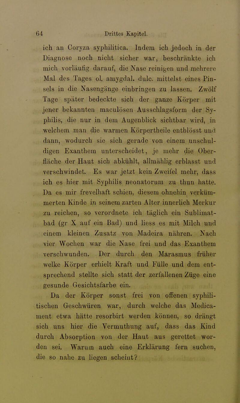 ich an Coryza syphilitica. Indem ich jedoch in der Diagnose noch nicht sicher war, beschränkte ich mich vorläufig darauf, die Nase reinigen und mehrere Mal des Tages ol. amygdal. dulc. mittelst eines Pin- sels in die Nasengänge einbringen zu lassen. ZAvölf Tage später bedeckte sich der ganze Körper mit jener bekannten maculösen Ausschlagsform der Sy- philis, die nur in dem Augenblick sichtbar wird, in welchem man die warmen Körpertheile entblösst und dann, wodurch sie sich gerade von einem unschul- digen Exanthem unterscheidet, je mehr die Ober- fläche der Haut sich abkühlt, allmählig erblasst und verschwindet. Es war jetzt kein Zweifel mehr, dass ich es hier mit Syphilis neonatorum zu thun hatte. Da es mir frevelhaft schien, diesem ohnehin verküm- merten Kinde in seinem zarten Alter innerUch Merkur zu reichen, so verordnete ich täglich ein Sublimat- bad (gr X auf ein Bad) und Hess es mit Milch und einem kleinen Zusatz von Madeira nähren. Nach vier Wochen war die Nase frei und das Exanthem verschwunden. Der durch den Marasmus früher welke Körper erhielt Kraft und Fülle und dem ent- sprechend stellte sich statt der zerfallenen Züge eine gesunde Gesichtsfarbe ein. Da der Körper sonst frei von offenen syphili- tischen Geschwüren war, durch welche das Medica- ment etwa hätte resorbirt werden können, so drängt sich uns hier die Vermuthung auf, dass das Kind durch Absorption von der Haut aus gerettet wor- den sei. Warum auch eine Erklärung fern suchen, die so nahe zu liegen scheint?