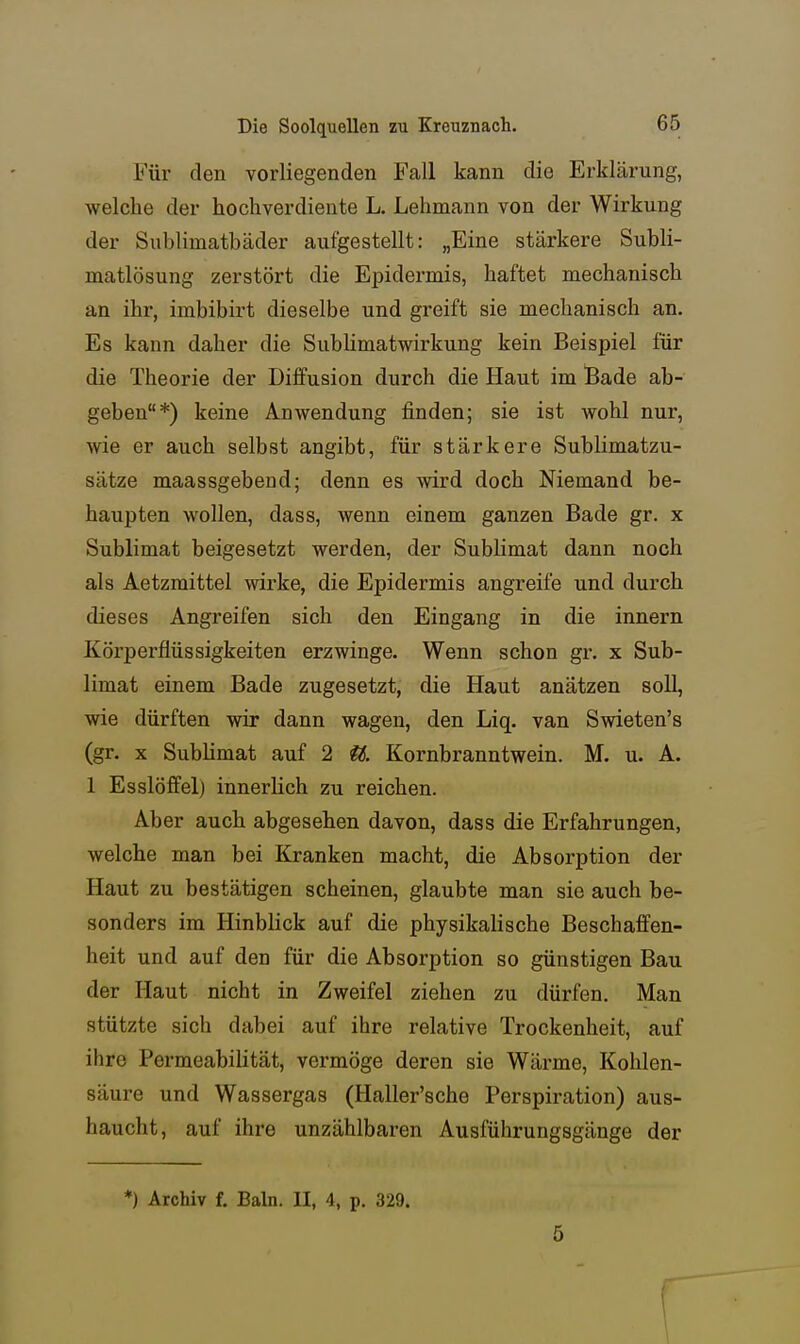 Für den vorliegenden Fall kann die Erklärung, welche der hochverdiente L. Lehmann von der Wirkung der Sublimatbäder aufgestellt: „Eine stärkere Subli- matlösung zerstört die Epidermis, haftet mechanisch an ihr, imbibirt dieselbe und greift sie mechanisch an. Es kann daher die SubHmatwirkung kein Beispiel für die Theorie der Diffusion durch die Haut im Bade ab- geben*) keine Anwendung finden; sie ist wohl nur, wie er auch selbst angibt, für stärkere Sublimatzu- sätze maassgebeud; denn es wird doch Niemand be- haupten wollen, dass, wenn einem ganzen Bade gr. x Sublimat beigesetzt werden, der Sublimat dann noch als Aetzmittel wirke, die Epidermis angreife und durch dieses Angreifen sich den Eingang in die innern Körperflüssigkeiten erzwinge. Wenn schon gr. x Sub- limat einem Bade zugesetzt, die Haut anätzen soll, wie dürften wir dann wagen, den Liq. van Swieten's (gr. X Sublimat auf 2 iS. Kornbranntwein. M. u. A. 1 Esslöffel) innerlich zu reichen. Aber auch abgesehen davon, dass die Erfahrungen, welche man bei Kranken macht, die Absorption der Haut zu bestätigen scheinen, glaubte man sie auch be- sonders im Hinblick auf die physikalische Beschaffen- heit und auf den für die Absorption so günstigen Bau der Haut nicht in Zweifel ziehen zu dürfen. Man stützte sich dabei auf ihre relative Trockenheit, auf ihre Permeabilität, vermöge deren sie Wärme, Kohlen- säure und Wassergas (Haller'sche Perspiration) aus- haucht, auf ihre unzählbaren Ausführungsgänge der *) Archiv f. Baln. II, 4, p. 329. 5