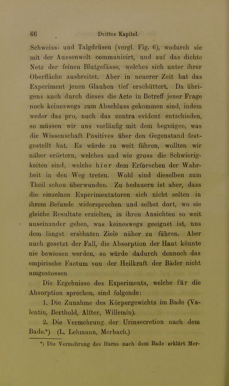 Schweiss- und Talgdrüsen (vergl. Fig. 6), wodurch sie mit der Aussenwelt communicirt, und auf das dichte Netz der feinen Blutgefässe, welches sich unter ihrer Oberfläche ausbreitet. Aber in neuerer Zeit hat das Experiment jenen Glauben tief erschüttert. Da übri- gens auch durch dieses die Acte in Betreff jener Frage noch keineswegs zum Abschluss gekommen sind, indem weder das pro, noch das contra evident entschieden, so müssen wir uns vorläufig mit dem begnügen, was die Wissenschaft Positives über den Gegenstand fest- gestellt hat. Es würde zu weit führen, wollten wir näher erörtern, welches und wie gross die Schwierig- keiten sind, welche hier dem Erforschen der Wahr- heit in den Weg treten. Wohl sind dieselben zum Theil schon überwunden. Zu bedauern ist aber, dass die einzelnen Experimentatoren sich nicht selten in ihrem Befunde widersprechen und selbst dort, wo sie gleiche Resultate erzielten, in ihren Ansichten so weit auseinander gehen, was keineswegs geeignet ist, uns dem längst ersehnten Ziele näher zu führen. Aber auch gesetzt der Fall, die Absorption der Haut könnte nie bewiesen werden, so würde dadurch dennoch das empirische Factum von der Heilkraft der Bäder nicht umgestosseu Die Ergebnisse des Experiments, welche für die Absorption sprechen, sind folgende: 1. Die Zunahme des Körpergewichts im Bade (Va- lentin, Berthold, Alfter, Willemin). 2. Die Vermehrung der Urinsecretion nach dem Bade.*) (L. Lehmann, Merbach.) *J Die Vermehrung des Harns nach dem Bade erklärt Mer-