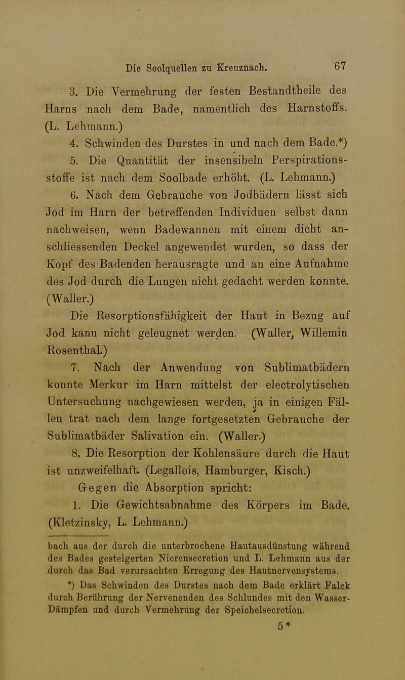 3. Die Vermehrung der festen Bestandtheile des Harns nach dem Bade, namentlich des Harnstoffs. (L. Lehmann.) 4. Schwinden des Durstes in und nach dem Bade.*) 5. Die Quantität der insensibeln Perspirations- stoffe ist nach dem Soolbade erhöht. (L. Lehmann.) 6. Nach dem Gebrauche von Jodbädern lässt sich Jod im Harn der betreffenden Individuen selbst dann nachweisen, wenn Badewannen mit einem dicht an- schliessenden Deckel angewendet wurden, so dass der Kopf des Badenden herausragte und an eine Aufnahme des Jod durch die Lungen nicht gedacht werden konnte. (Waller.) Die Resorptionsfähigkeit der Haut in Bezug auf Jod kann nicht geleugnet werden. (Waller, Willemin Rosenthal.) 7. Nach der Anwendung von Sublimatbädern konnte Merkur im Harn mittelst der electrolytischen Untersuchung nachgewiesen werden, ja in einigen Fäl- len trat nach dem lange fortgesetzten Gebrauche der Sublimatbäder Salivation ein. (Waller.) 8. Die Resorption der Kohlensäure durch die Haut ist unzweifelhaft. (Legallois, Hamburger, Kisch.) Gegen die Absorption spricht: L Die Gewichtsabnahme des Körpers im Bade. (Kletzinsky, L. Lehmann.) bach aus der durch die unterbrochene Hautausdünstung während des Bades gesteigerten Nierensecretion und L. Lehmann aus der durch das Bad verursachten Erregung des Hautnervensysteras. *) Das Schwinden des Durstes nach dem Bade erklärt Falck durch Berührung der Nervenenden des Schlundes mit den Wasser- Dämpfen und durch Vermehrung der Speichelsecrotion. ö*