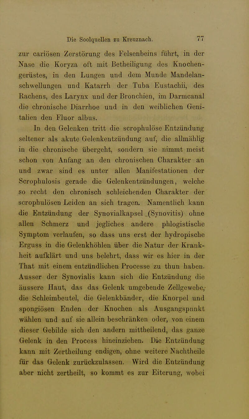 zur cariösen Zerstörung des Felsenbeins führt, in der Nase die Koryza oft mit Betheiligung des Knochen- gerüstes, in den Lungen und dem Munde Mandelan- schwellungen und Katarrh der Tuba Eustachii, des Rachens, des Larynx und der Bronchien, im Darmcanal die chronische Diarrhoe und in den weiblichen Geni- talien den Fluor albus. In den Gelenken tritt die scrophulöse Entzündung seltener als akute Gelenkentzündung auf, die allmählig in die chronische übergeht, sondern sie nimmt meist schon von Anfang an den chronischen Charakter an und zwar sind es unter allen Manifestationen der Scrophulosis gerade die Gelenkentzündungen, welche so recht den chronisch schleichenden Charakter der scrophulösen Leiden an sich tragen. Namentlich kann die Entzündung der Synovialkapsel (Synovitis) ohne allen Schmerz und jegliches andere phlogistische Symptom verlaufen, so dass uns erst der hydropische Erguss in die Gelenkhöhlen über die Natur der Krank- heit aufklärt und uns belehrt, dass wir es hier in der That mit einem entzündlichen Processe zu thun haben. Ausser der Synovialis kann sich die Entzündung die äussere Haut, das das Gelenk umgebende Zellgewebe,- die Schleimbeutel, die Gelenkbänder, die Knorpel und spongiösen Enden der Knochen als Ausgangspnnkt wählen und auf sie allein beschränken oder, von einem dieser Gebilde sich den andern mittheilend, das ganze Gelenk in den Process hineinziehen. Die Entzündung kann mit Zertheilung endigen, ohne weitere Nachtlieile für das Gelenk zurückzulassen. Wird die Entzündung aber nicht zertheilt, so kommt es zur Eiterung, wobei