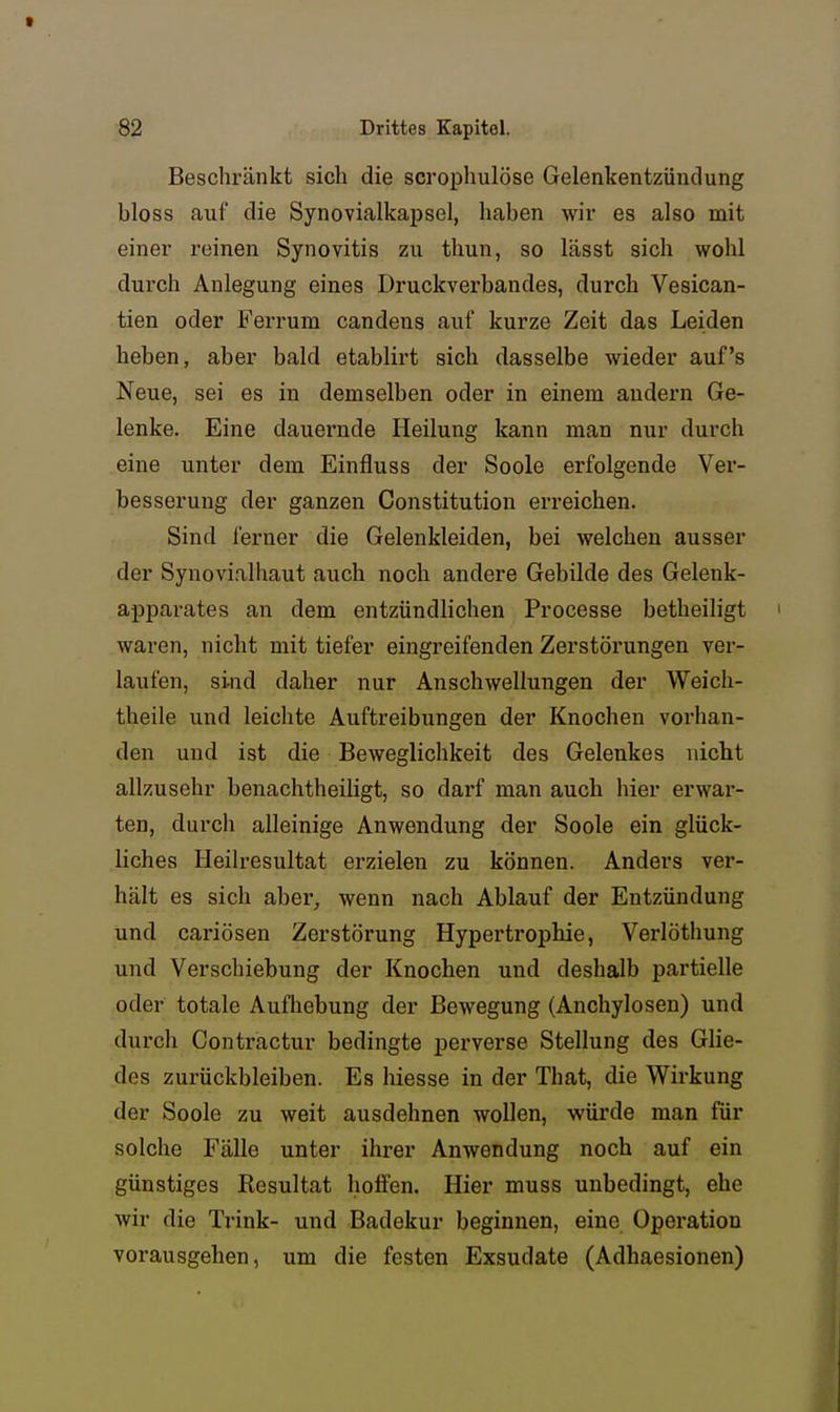Beschränkt sich die scrophulöse Gelenkentzündung bloss auf die Synovialkapsel, haben wir es also mit einer reinen Synovitis zu thun, so lässt sich wohl durch Anlegung eines Druckverbandes, durch Vesican- tien oder Ferrum candens auf kurze Zeit das Leiden heben, aber bald etablirt sich dasselbe wieder auf's Neue, sei es in demselben oder in einem andern Ge- lenke. Eine dauernde Heilung kann man nur durch eine unter dem Einfluss der Soole erfolgende Ver- besserung der ganzen Constitution erreichen. Sind ferner die Gelenkleiden, bei welchen ausser der Synovialhaut auch noch andere Gebilde des Gelenk- apparates an dem entzündlichen Processe betheiligt ' waren, nicht mit tiefer eingreifenden Zerstörungen ver- laufen, sind daher nur Anschwellungen der Weich- theile und leichte Auftreibungen der Knochen vorhan- den und ist die Beweglichkeit des Gelenkes nicht allzusehr benachtheiligt, so darf man auch hier erwar- ten, durch alleinige Anwendung der Soole ein glück- liches Heilresultat erzielen zu können. Anders ver- hält es sich aber, wenn nach Ablauf der Entzündung und cariösen Zerstörung Hypertrophie, Verlöthung und Verschiebung der Knochen und deshalb partielle oder totale Aufhebung der Bewegung (Anchylosen) und durch Contractur bedingte perverse Stellung des Ghe- des zurückbleiben. Es hiesse in der That, die Wirkung der Soole zu weit ausdehnen wollen, würde man für solche Fälle unter ihrer Anwendung noch auf ein günstiges Resultat holfen. Hier muss unbedingt, ehe wir die Trink- und Badekur beginnen, eine Operation vorausgehen, um die festen Exsudate (Adhaesionen)