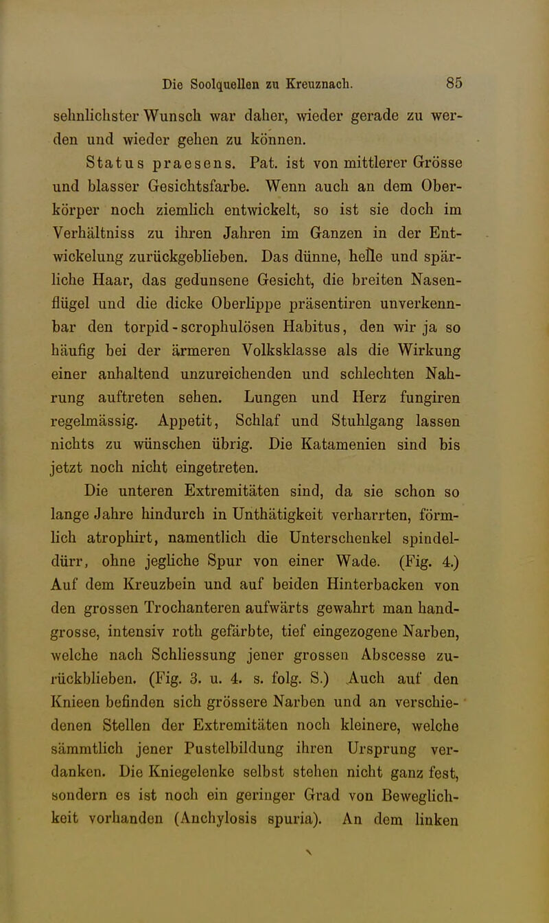 sehnlichster Wunsch war daher, wieder gerade zu wer- den und wieder gehen zu können. Status praesens. Fat. ist von mittlerer Grösse und blasser Gesichtsfarbe. Wenn auch an dem Ober- körper noch ziemlich entwickelt, so ist sie doch im Verhältniss zu ihren Jahren im Ganzen in der Ent- wickelung zurückgeblieben. Das dünne, helle und spär- liche Haar, das gedunsene Gesicht, die breiten Nasen- flügel und die dicke Oberlippe präsentiren unverkenn- bar den torpid -scrophulösen Habitus, den wir ja so häufig bei der ärmeren Volksklasse als die Wirkung einer anhaltend unzureichenden und schlechten Nah- rung auftreten sehen. Lungen und Herz fungiren regelmässig. Appetit, Schlaf und Stuhlgang lassen nichts zu wünschen übrig. Die Katamenien sind bis jetzt noch nicht eingetreten. Die unteren Extremitäten sind, da sie schon so lange Jahre hindurch in Unthätigkeit verharrten, förm- lich atrophirt, namentlich die Unterschenkel spindel- dürr, ohne jegliche Spur von einer Wade. (Fig. 4.) Auf dem Kreuzbein und auf beiden Hinterbacken von den grossen Trochanteren aufwärts gewahrt man hand- grosse, intensiv roth gefärbte, tief eingezogene Narben, welche nach Schliessung jener grossen Abscesse zu- rückblieben. (Fig. 3. u. 4. s. folg. S.) Auch auf den Knieen befinden sich grössere Narben und an verschie- ' denen Stellen der Extremitäten noch kleinere, welche sämmtlich jener Pustelbildung ihren Ursprung ver- danken. Die Kniegelenke selbst stehen nicht ganz fest, sondern es ist noch ein geringer Grad von Beweglich- keit vorhanden (Anchylosis spuria). An dem Unken