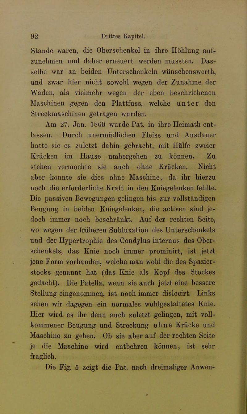 Stande waren, die Oberschenkel in ihre Höhlung auf- zunehmen und daher erneuert werden mussten. Das- selbe war an beiden Unterschenkeln wünschenswerth, und zwar hier nicht sowohl wegen der Zunahme der Waden, als vielmehr wegen der eben beschriebenen Maschinen gegen den Plattfuss, welche unter den Streckmaschiuen getragen wurden. Am 27. Jan. 1860 wurde Pat. in ihre Heimath ent- lassen. Durch unermüdlichen Fleiss und Ausdauer hatte sie es zuletzt dahin gebracht, mit Hülfe zweier Krücken im Hause umhergehen zu können. Zu stehen vermochte sie auch ohne Krücken. Nicht aber konnte sie dies ohne Maschine, da ihr hierzu noch die erfordei-liche Kraft in den Kniegelenken fehlte. Die passiven Bewegungen gelingen bis zur vollständigen Beugung in beiden Kniegelenken, die activen sind je- doch immer noch beschränkt. Auf der rechten Seite, wo wegen der früheren Subluxation des Unterschenkels und der Hypertroi)hie des Condylus internus des Ober- schenkels, das Knie noch immer prominirt, ist jetzt jene Form vorhanden, welche man wohl die des Spazier- stocks genannt hat (das Knie als Kopf des Stockes gedacht). Die Patella, wenn sie auch jetzt eine bessere Stellung eingenommeq, ist noch immer dislocirt. Links sehen wir dagegen ein normales wohlgestaltetes Knie. Hier wird es ihr denn auch zuletzt gelingen, mit voll- kommener Beugung und Streckung ohne Krücke und Maschine zu gehen. Ob sie aber auf der rechten Seite je die Maschine wird entbehren können, ist sehr fraghch. Die Fig. 5 zeigt die Pat. nach dreimaliger Anwen-